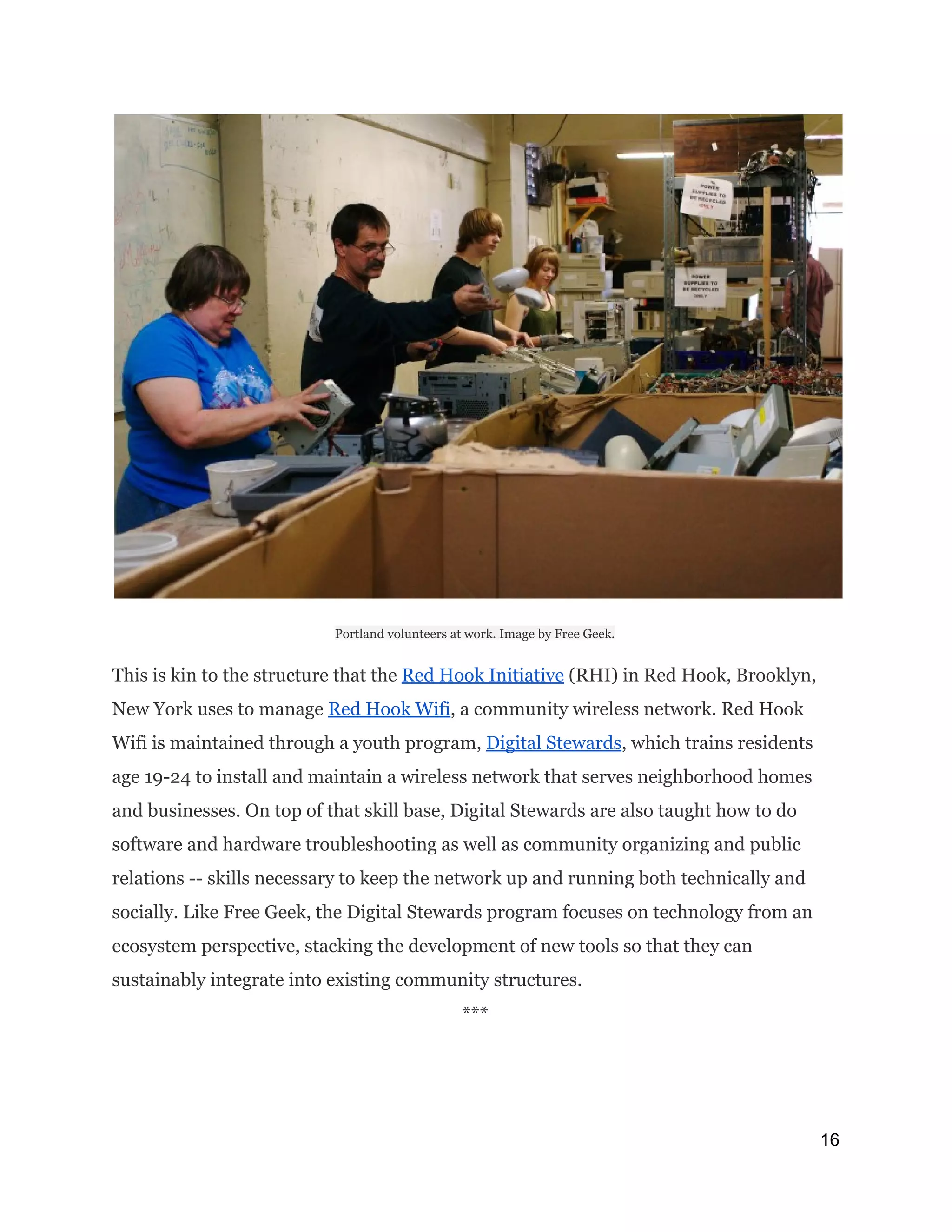 Portland volunteers at work. Image by Free Geek.
This is kin to the structure that the ​Red Hook Initiative​(RHI) in Red Hook, Brooklyn,
New York uses to manage ​Red Hook Wifi​, a community wireless network. Red Hook
Wifi is maintained through a youth program, ​Digital Stewards​, which trains residents
age 19-24 to install and maintain a wireless network that serves neighborhood homes
and businesses. On top of that skill base, Digital Stewards are also taught how to do
software and hardware troubleshooting as well as community organizing and public
relations -- skills necessary to keep the network up and running both technically and
socially. Like Free Geek, the Digital Stewards program focuses on technology from an
ecosystem perspective, stacking the development of new tools so that they can
sustainably integrate into existing community structures.
*** 
16 
 