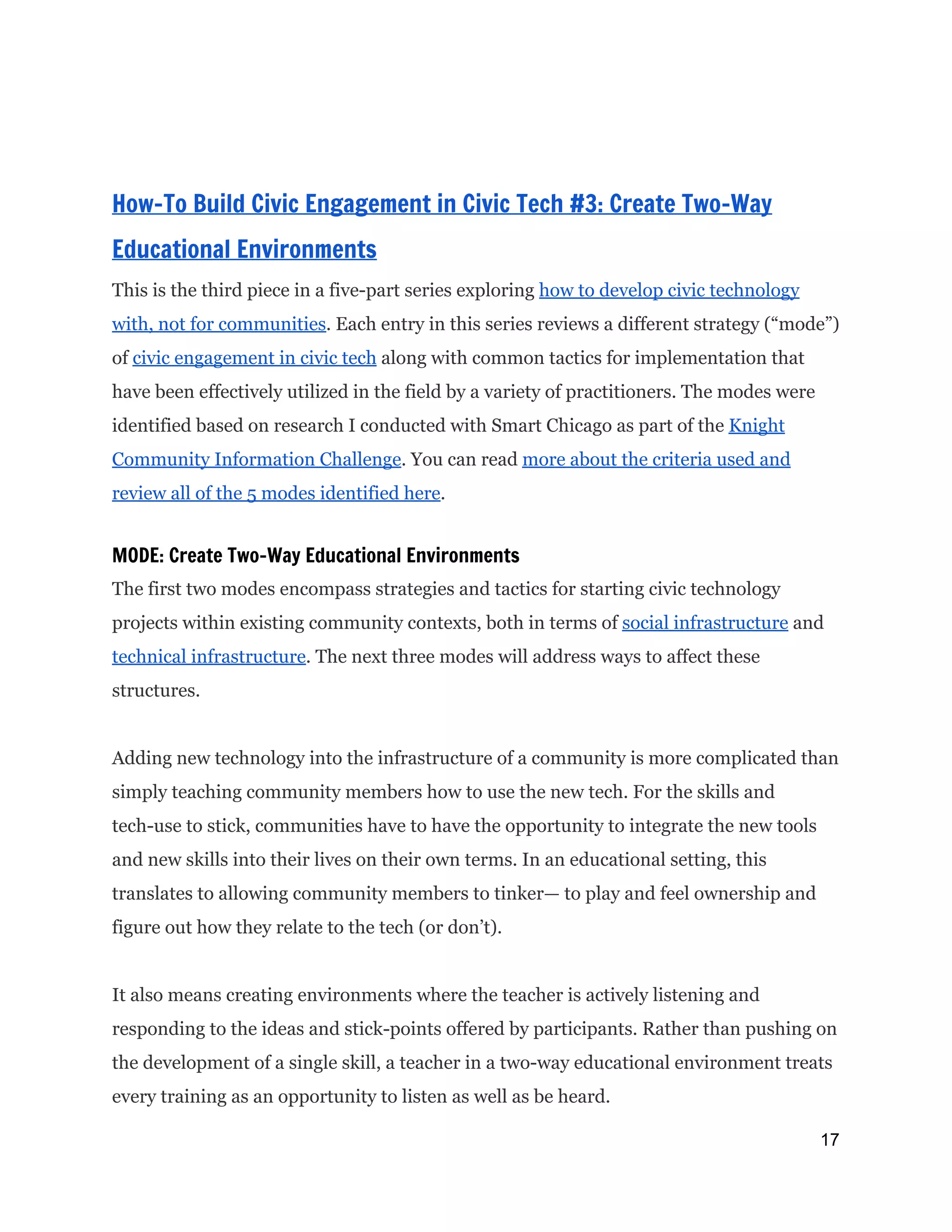  
How-To Build Civic Engagement in Civic Tech #3: Create Two-Way
Educational Environments
This is the third piece in a five-part series exploring ​how to develop civic technology
with, not for communities​. Each entry in this series reviews a different strategy (“mode”)
of ​civic engagement in civic tech​along with common tactics for implementation that
have been effectively utilized in the field by a variety of practitioners. The modes were
identified based on research I conducted with Smart Chicago as part of the ​Knight
Community Information Challenge​. You can read ​more about the criteria used and
review all of the 5 modes identified here​.
MODE: Create Two-Way Educational Environments
The first two modes encompass strategies and tactics for starting civic technology
projects within existing community contexts, both in terms of ​social infrastructure​and
technical infrastructure​. The next three modes will address ways to affect these
structures.
Adding new technology into the infrastructure of a community is more complicated than
simply teaching community members how to use the new tech. For the skills and
tech-use to stick, communities have to have the opportunity to integrate the new tools
and new skills into their lives on their own terms. In an educational setting, this
translates to allowing community members to tinker— to play and feel ownership and
figure out how they relate to the tech (or don’t).
It also means creating environments where the teacher is actively listening and
responding to the ideas and stick-points offered by participants. Rather than pushing on
the development of a single skill, a teacher in a two-way educational environment treats
every training as an opportunity to listen as well as be heard.
17 
 