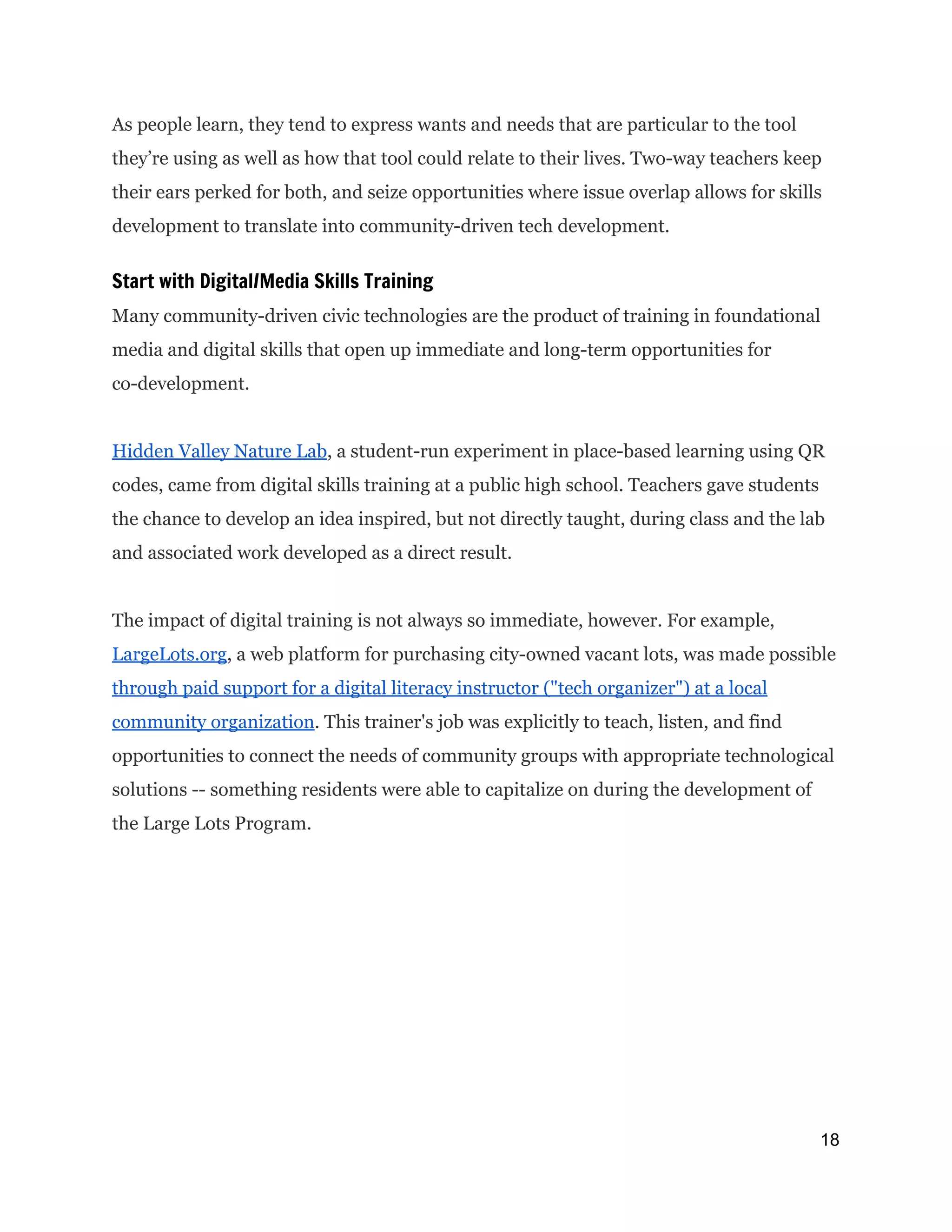 As people learn, they tend to express wants and needs that are particular to the tool
they’re using as well as how that tool could relate to their lives. Two-way teachers keep
their ears perked for both, and seize opportunities where issue overlap allows for skills
development to translate into community-driven tech development.
Start with Digital/Media Skills Training
Many community-driven civic technologies are the product of training in foundational
media and digital skills that open up immediate and long-term opportunities for
co-development.
Hidden Valley Nature Lab​, a student-run experiment in place-based learning using QR
codes, came from digital skills training at a public high school. Teachers gave students
the chance to develop an idea inspired, but not directly taught, during class and the lab
and associated work developed as a direct result.
The impact of digital training is not always so immediate, however. For example,
LargeLots.org​, a web platform for purchasing city-owned vacant lots, was made possible
through paid support for a digital literacy instructor ("tech organizer") at a local
community organization​. This trainer's job was explicitly to teach, listen, and find
opportunities to connect the needs of community groups with appropriate technological
solutions -- something residents were able to capitalize on during the development of
the Large Lots Program.
18 
 