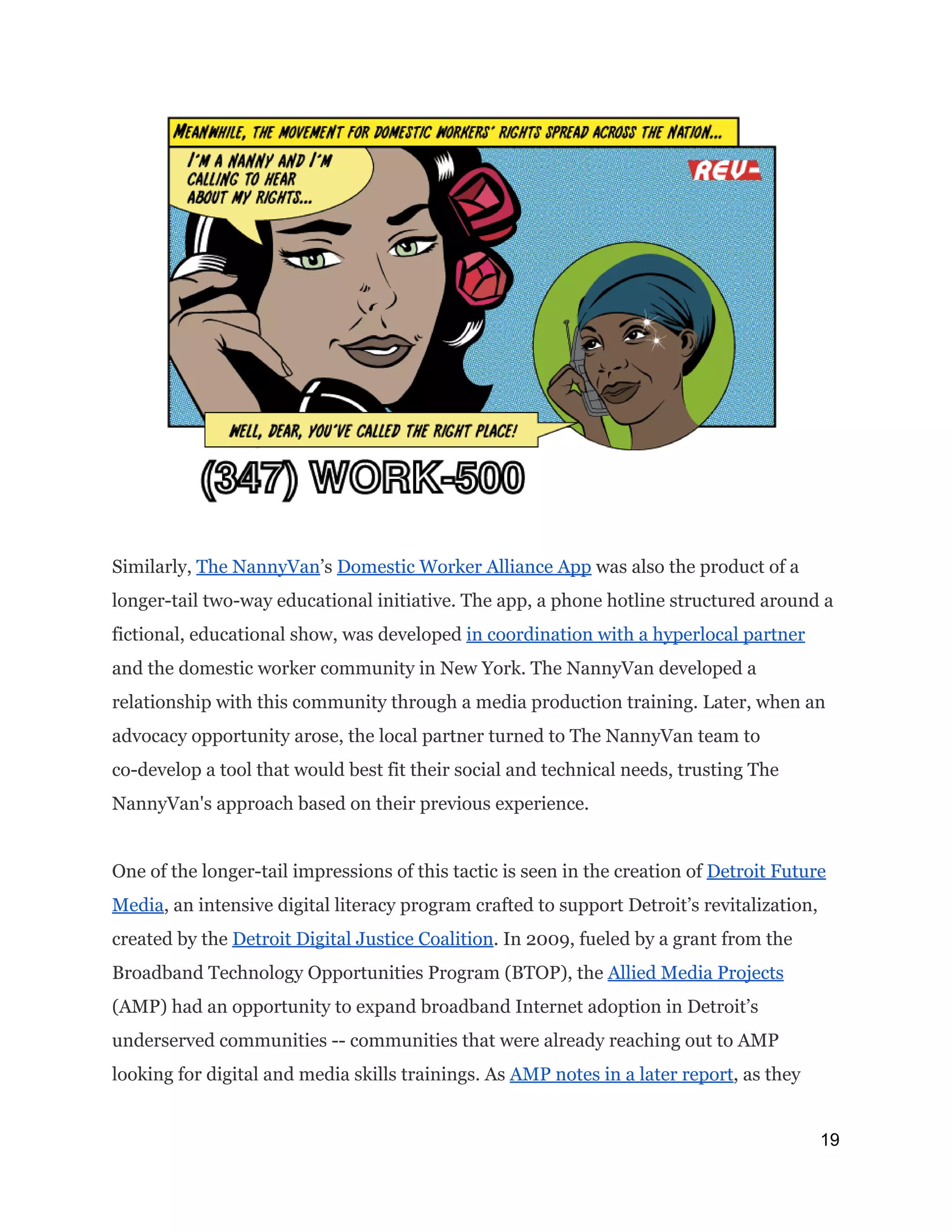 Similarly, ​The NannyVan​’s ​Domestic Worker Alliance App​was also the product of a
longer-tail two-way educational initiative. The app, a phone hotline structured around a
fictional, educational show, was developed ​in coordination with a hyperlocal partner
and the domestic worker community in New York. The NannyVan developed a
relationship with this community through a media production training. Later, when an
advocacy opportunity arose, the local partner turned to The NannyVan team to
co-develop a tool that would best fit their social and technical needs, trusting The
NannyVan's approach based on their previous experience.
One of the longer-tail impressions of this tactic is seen in the creation of ​Detroit Future
Media​, an intensive digital literacy program crafted to support Detroit’s revitalization,
created by the ​Detroit Digital Justice Coalition​. In 2009, fueled by a grant from the
Broadband Technology Opportunities Program (BTOP), the ​Allied Media Projects
(AMP) had an opportunity to expand broadband Internet adoption in Detroit’s
underserved communities -- communities that were already reaching out to AMP
looking for digital and media skills trainings. As ​AMP notes in a later report​, as they
19 
 