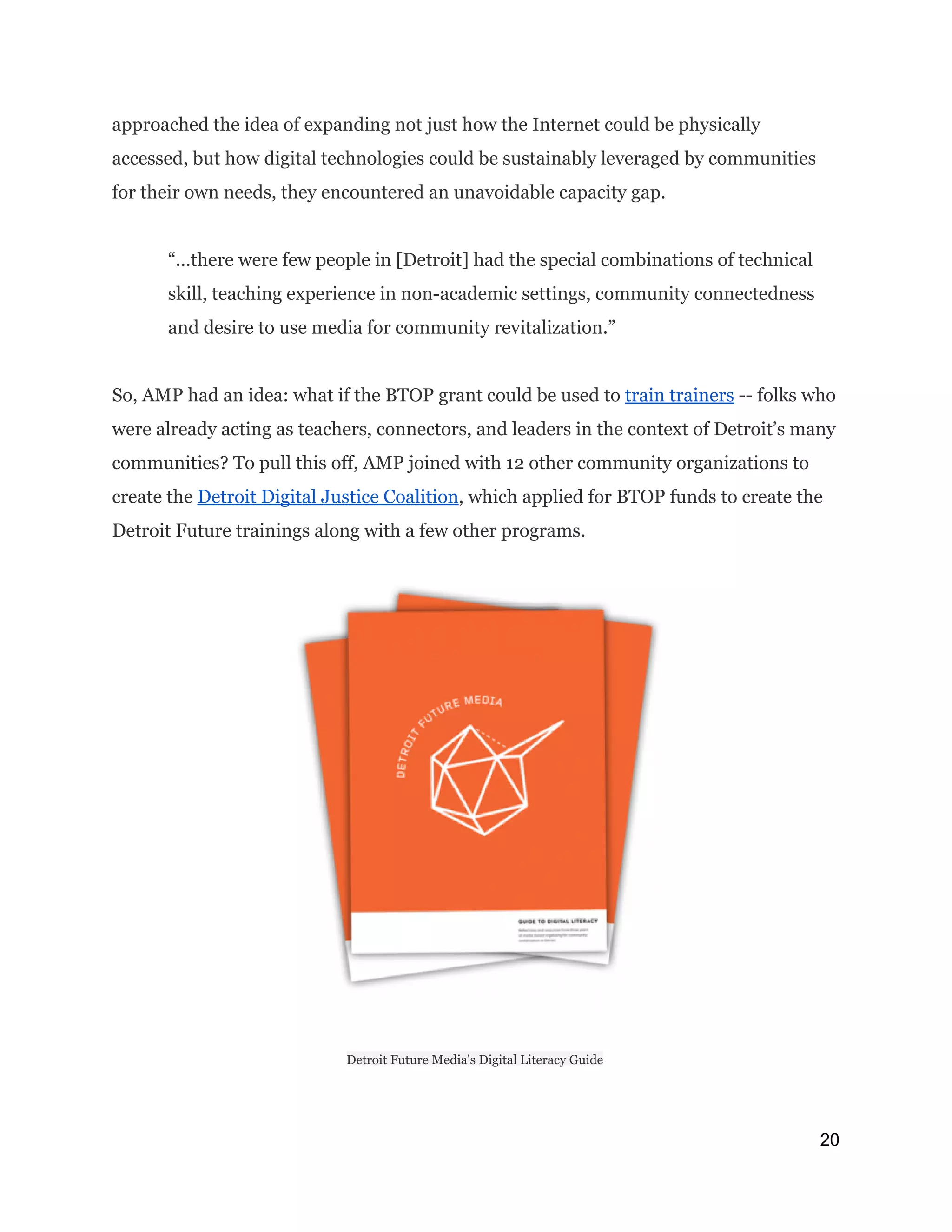 approached the idea of expanding not just how the Internet could be physically
accessed, but how digital technologies could be sustainably leveraged by communities
for their own needs, they encountered an unavoidable capacity gap.
“...there were few people in [Detroit] had the special combinations of technical
skill, teaching experience in non-academic settings, community connectedness
and desire to use media for community revitalization.”
So, AMP had an idea: what if the BTOP grant could be used to ​train trainers​-- folks who
were already acting as teachers, connectors, and leaders in the context of Detroit’s many
communities? To pull this off, AMP joined with 12 other community organizations to
create the ​Detroit Digital Justice Coalition​, which applied for BTOP funds to create the
Detroit Future trainings along with a few other programs.
Detroit Future Media's Digital Literacy Guide
20 
 