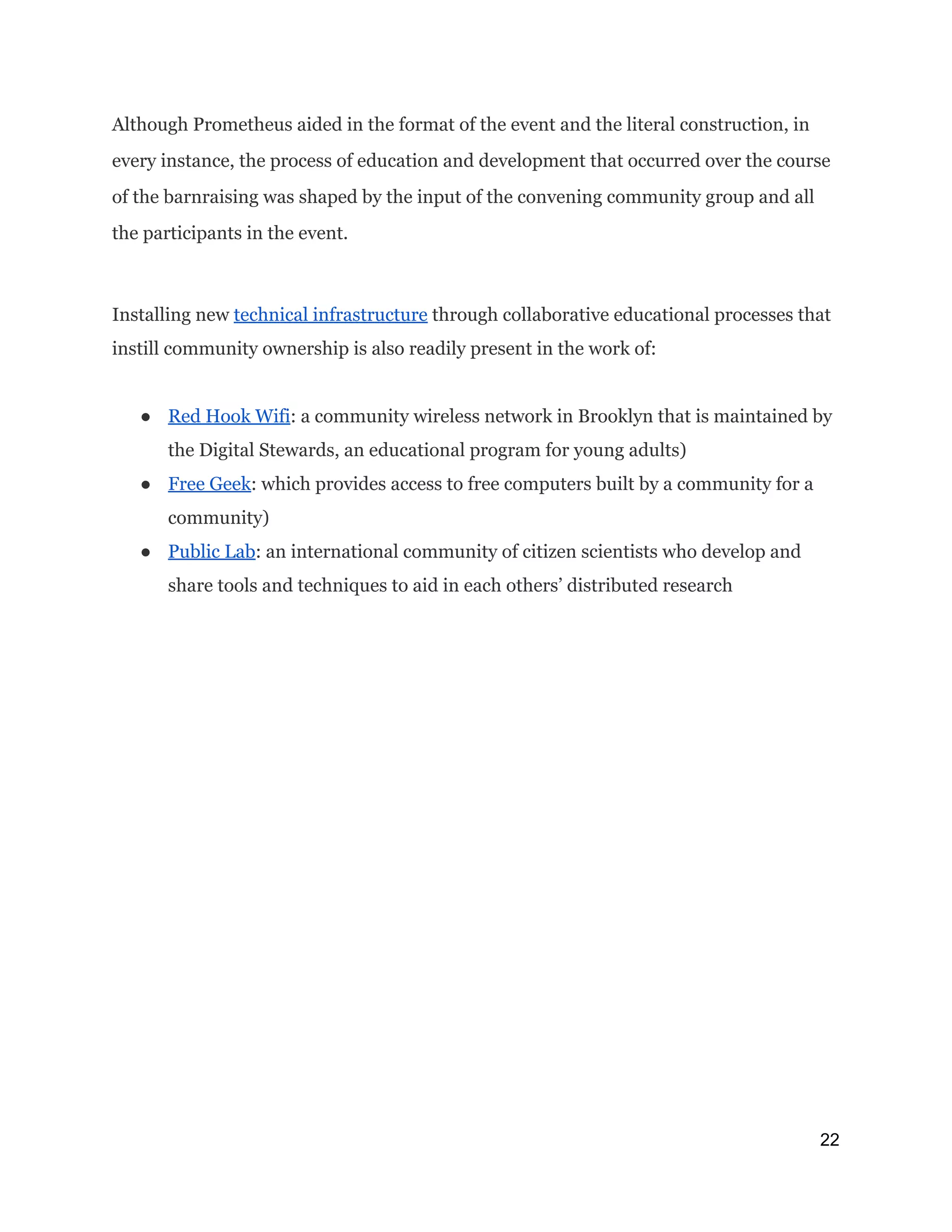 Although Prometheus aided in the format of the event and the literal construction, in
every instance, the process of education and development that occurred over the course
of the barnraising was shaped by the input of the convening community group and all
the participants in the event.
Installing new ​technical infrastructure​through collaborative educational processes that
instill community ownership is also readily present in the work of:
● Red Hook Wifi​: a community wireless network in Brooklyn that is maintained by
the Digital Stewards, an educational program for young adults)
● Free Geek​: which provides access to free computers built by a community for a
community)
● Public Lab​: an international community of citizen scientists who develop and
share tools and techniques to aid in each others’ distributed research
22 
 