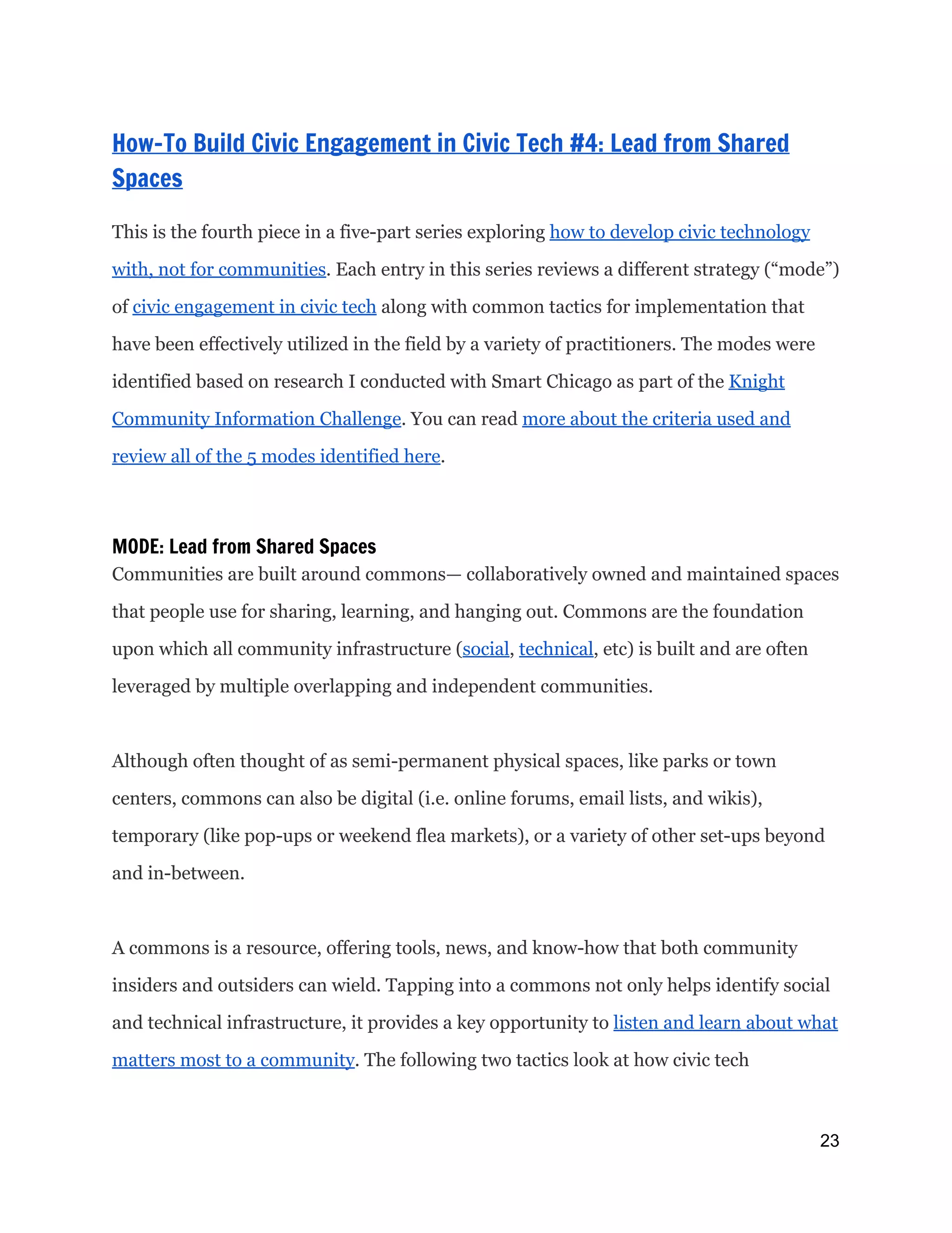  
How-To Build Civic Engagement in Civic Tech #4: Lead from Shared
Spaces
 
This is the fourth piece in a five-part series exploring ​how to develop civic technology
with, not for communities​. Each entry in this series reviews a different strategy (“mode”)
of ​civic engagement in civic tech​along with common tactics for implementation that
have been effectively utilized in the field by a variety of practitioners. The modes were
identified based on research I conducted with Smart Chicago as part of the ​Knight
Community Information Challenge​. You can read ​more about the criteria used and
review all of the 5 modes identified here​.
MODE: Lead from Shared Spaces
Communities are built around commons— collaboratively owned and maintained spaces
that people use for sharing, learning, and hanging out. Commons are the foundation
upon which all community infrastructure (​social​, ​technical​, etc) is built and are often
leveraged by multiple overlapping and independent communities.
Although often thought of as semi-permanent physical spaces, like parks or town
centers, commons can also be digital (i.e. online forums, email lists, and wikis),
temporary (like pop-ups or weekend flea markets), or a variety of other set-ups beyond
and in-between.
A commons is a resource, offering tools, news, and know-how that both community
insiders and outsiders can wield. Tapping into a commons not only helps identify social
and technical infrastructure, it provides a key opportunity to ​listen and learn about what
matters most to a community​. The following two tactics look at how civic tech
23 
 
