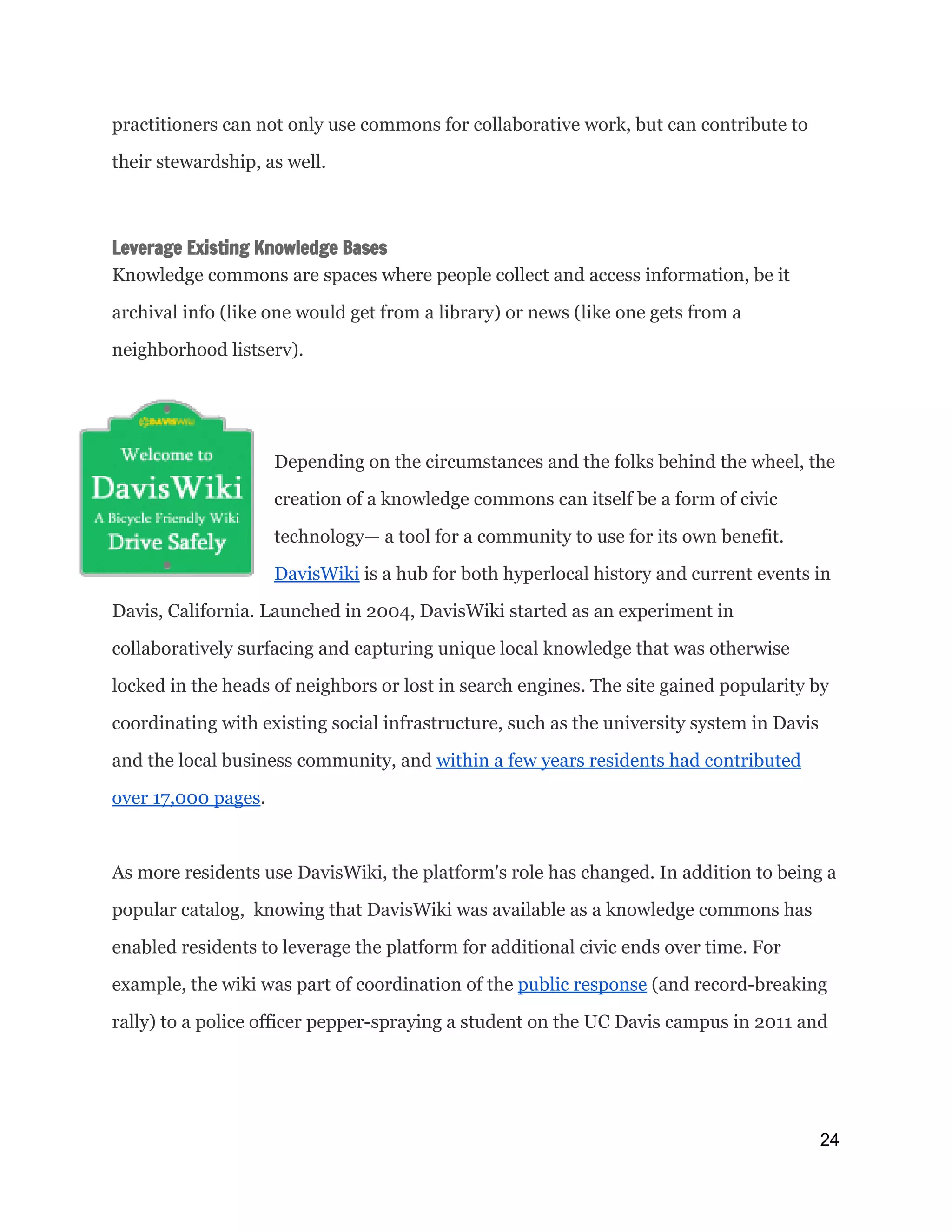 practitioners can not only use commons for collaborative work, but can contribute to
their stewardship, as well.
Leverage Existing Knowledge Bases
Knowledge commons are spaces where people collect and access information, be it
archival info (like one would get from a library) or news (like one gets from a
neighborhood listserv).
Depending on the circumstances and the folks behind the wheel, the
creation of a knowledge commons can itself be a form of civic
technology— a tool for a community to use for its own benefit.
DavisWiki​is a hub for both hyperlocal history and current events in
Davis, California. Launched in 2004, DavisWiki started as an experiment in
collaboratively surfacing and capturing unique local knowledge that was otherwise
locked in the heads of neighbors or lost in search engines. The site gained popularity by
coordinating with existing social infrastructure, such as the university system in Davis
and the local business community, and ​within a few years residents had contributed
over 17,000 pages​.
As more residents use DavisWiki, the platform's role has changed. In addition to being a
popular catalog, knowing that DavisWiki was available as a knowledge commons has
enabled residents to leverage the platform for additional civic ends over time. For
example, the wiki was part of coordination of the ​public response​(and record-breaking
rally) to a police officer pepper-spraying a student on the UC Davis campus in 2011 and
24 
 