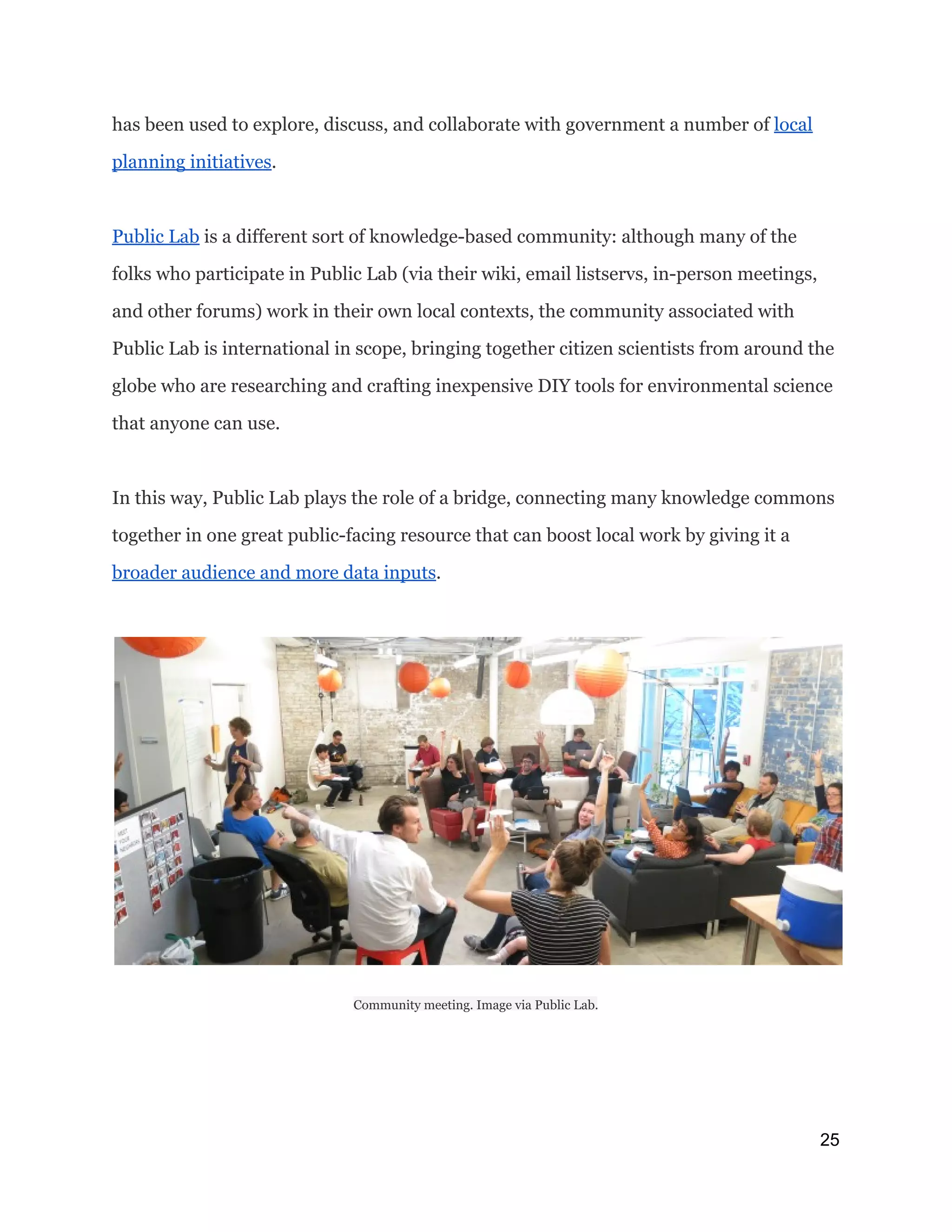 has been used to explore, discuss, and collaborate with government a number of ​local
planning initiatives​.
Public Lab​is a different sort of knowledge-based community: although many of the
folks who participate in Public Lab (via their wiki, email listservs, in-person meetings,
and other forums) work in their own local contexts, the community associated with
Public Lab is international in scope, bringing together citizen scientists from around the
globe who are researching and crafting inexpensive DIY tools for environmental science
that anyone can use.
In this way, Public Lab plays the role of a bridge, connecting many knowledge commons
together in one great public-facing resource that can boost local work by giving it a
broader audience and more data inputs​.
Community meeting. Image via Public Lab.
25 
 