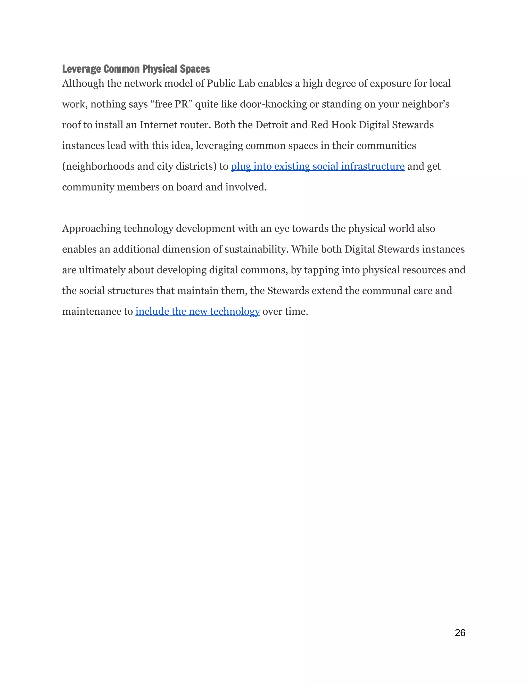 Leverage Common Physical Spaces
Although the network model of Public Lab enables a high degree of exposure for local
work, nothing says “free PR” quite like door-knocking or standing on your neighbor’s
roof to install an Internet router. Both the Detroit and Red Hook Digital Stewards
instances lead with this idea, leveraging common spaces in their communities
(neighborhoods and city districts) to ​plug into existing social infrastructure​and get
community members on board and involved.
Approaching technology development with an eye towards the physical world also
enables an additional dimension of sustainability. While both Digital Stewards instances
are ultimately about developing digital commons, by tapping into physical resources and
the social structures that maintain them, the Stewards extend the communal care and
maintenance to ​include the new technology​over time.
26 
 