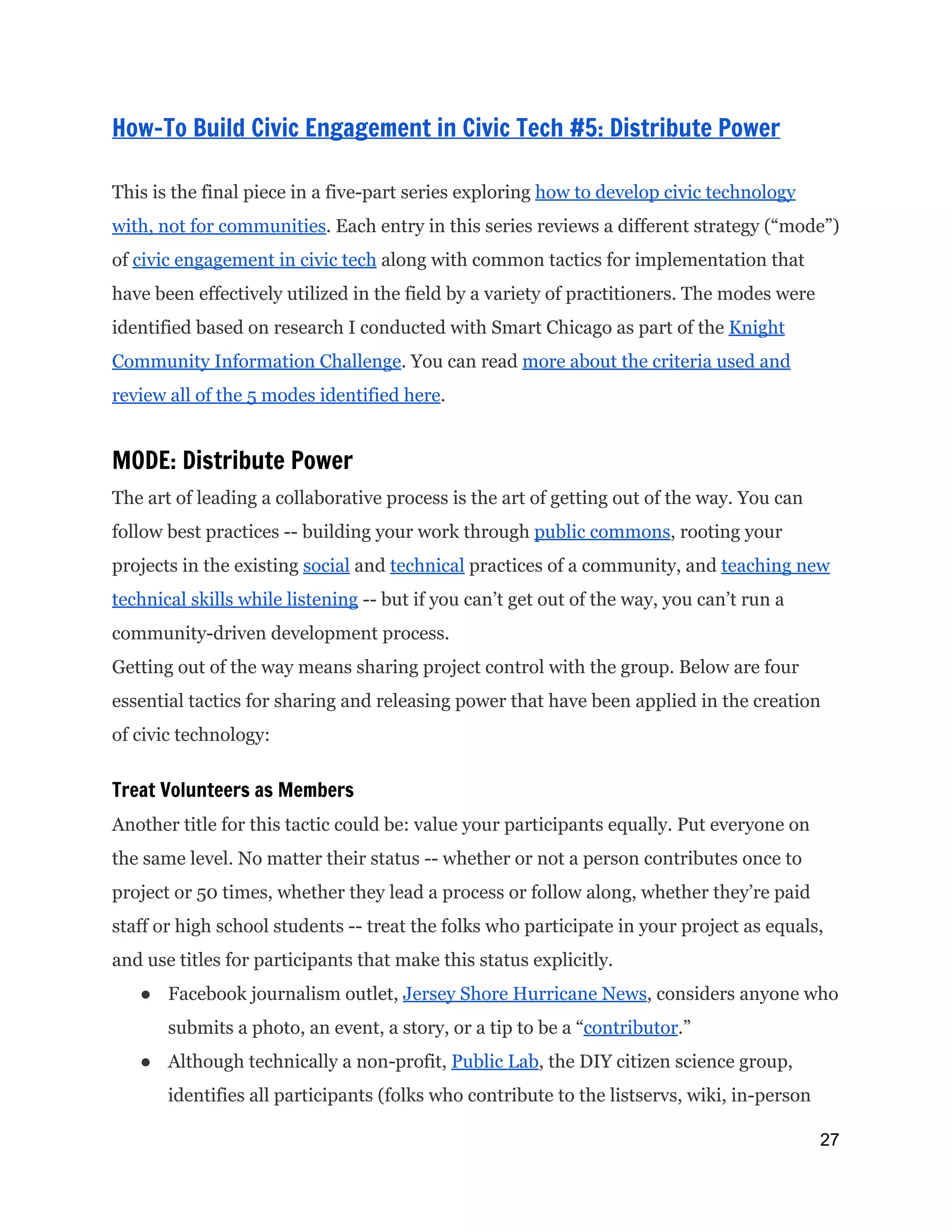  
How-To Build Civic Engagement in Civic Tech #5: Distribute Power
This is the final piece in a five-part series exploring ​how to develop civic technology
with, not for communities​. Each entry in this series reviews a different strategy (“mode”)
of ​civic engagement in civic tech​along with common tactics for implementation that
have been effectively utilized in the field by a variety of practitioners. The modes were
identified based on research I conducted with Smart Chicago as part of the ​Knight
Community Information Challenge​. You can read ​more about the criteria used and
review all of the 5 modes identified here​.
MODE: Distribute Power
The art of leading a collaborative process is the art of getting out of the way. You can
follow best practices -- building your work through ​public commons​, rooting your
projects in the existing ​social​and ​technical​practices of a community, and ​teaching new
technical skills while listening​-- but if you can’t get out of the way, you can’t run a
community-driven development process.
Getting out of the way means sharing project control with the group. Below are four
essential tactics for sharing and releasing power that have been applied in the creation
of civic technology:
Treat Volunteers as Members
Another title for this tactic could be: value your participants equally. Put everyone on
the same level. No matter their status -- whether or not a person contributes once to
project or 50 times, whether they lead a process or follow along, whether they’re paid
staff or high school students -- treat the folks who participate in your project as equals,
and use titles for participants that make this status explicitly.
● Facebook journalism outlet, ​Jersey Shore Hurricane News​, considers anyone who
submits a photo, an event, a story, or a tip to be a “​contributor​.”
● Although technically a non-profit, ​Public Lab​, the DIY citizen science group,
identifies all participants (folks who contribute to the listservs, wiki, in-person
27 
 