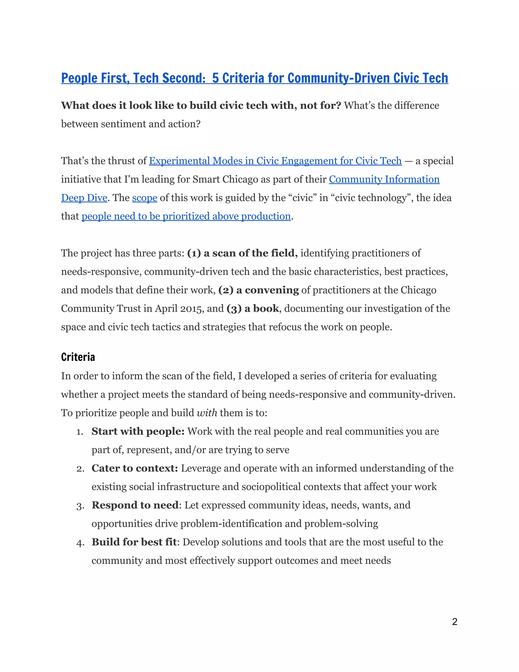  
People First, Tech Second: 5 Criteria for Community-Driven Civic Tech
 
What does it look like to build civic tech with, not for?​What’s the difference
between sentiment and action?
That’s the thrust of ​Experimental Modes in Civic Engagement for Civic Tech​— a special
initiative that I'm leading for Smart Chicago as part of their ​Community Information
Deep Dive​. The ​scope​of this work is guided by the “civic” in “civic technology”, the idea
that ​people need to be prioritized above production​.
The project has three parts: ​(1) a scan of the field,​identifying practitioners of
needs-responsive, community-driven tech and the basic characteristics, best practices,
and models that define their work, ​(2) a convening​of practitioners at the Chicago
Community Trust in April 2015, and ​(3) a book​, documenting our investigation of the
space and civic tech tactics and strategies that refocus the work on people.
Criteria
In order to inform the scan of the field, I developed a series of criteria for evaluating
whether a project meets the standard of being needs-responsive and community-driven.
To prioritize people and build ​with​them is to:
1. Start with people:​Work with the real people and real communities you are
part of, represent, and/or are trying to serve
2. Cater to context: ​Leverage and operate with an informed understanding of the
existing social infrastructure and sociopolitical contexts that affect your work
3. Respond to need​: Let expressed community ideas, needs, wants, and
opportunities drive problem-identification and problem-solving
4. Build for best fit​: Develop solutions and tools that are the most useful to the
community and most effectively support outcomes and meet needs
2 
 