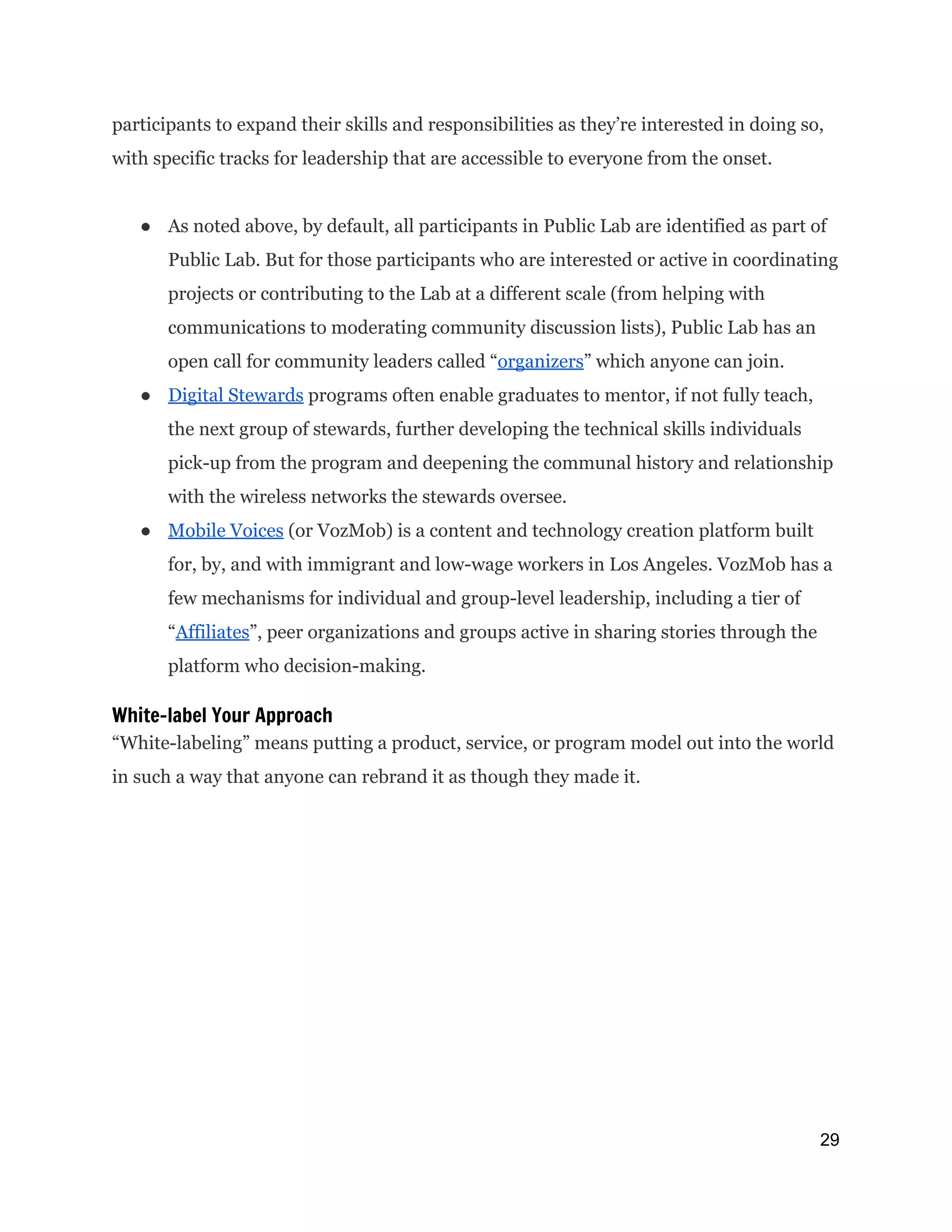 participants to expand their skills and responsibilities as they’re interested in doing so,
with specific tracks for leadership that are accessible to everyone from the onset.
● As noted above, by default, all participants in Public Lab are identified as part of
Public Lab. But for those participants who are interested or active in coordinating
projects or contributing to the Lab at a different scale (from helping with
communications to moderating community discussion lists), Public Lab has an
open call for community leaders called “​organizers​” which anyone can join.
● Digital Stewards​programs often enable graduates to mentor, if not fully teach,
the next group of stewards, further developing the technical skills individuals
pick-up from the program and deepening the communal history and relationship
with the wireless networks the stewards oversee.
● Mobile Voices​(or VozMob) is a content and technology creation platform built
for, by, and with immigrant and low-wage workers in Los Angeles. VozMob has a
few mechanisms for individual and group-level leadership, including a tier of
“​Affiliates​”, peer organizations and groups active in sharing stories through the
platform who decision-making.
White-label Your Approach
“White-labeling” means putting a product, service, or program model out into the world
in such a way that anyone can rebrand it as though they made it.
29 
 