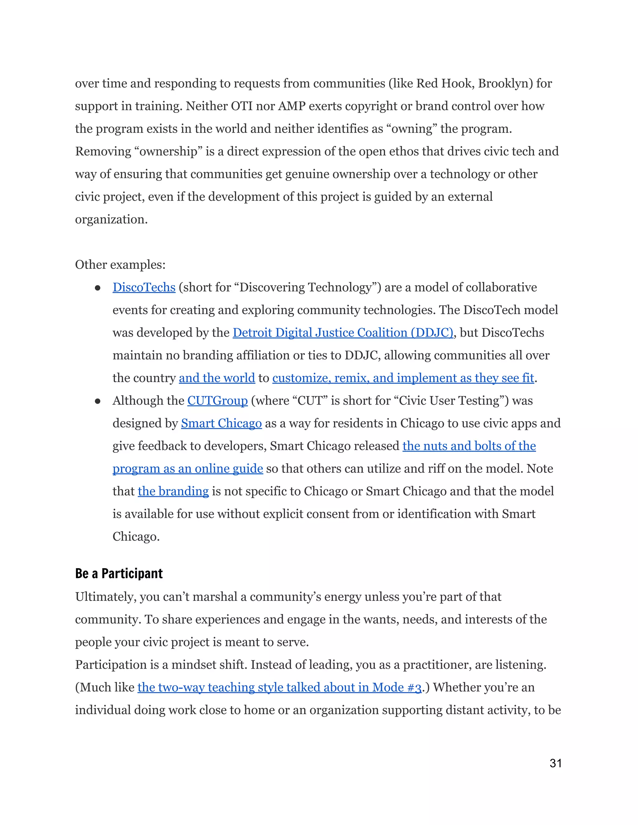 over time and responding to requests from communities (like Red Hook, Brooklyn) for
support in training. Neither OTI nor AMP exerts copyright or brand control over how
the program exists in the world and neither identifies as “owning” the program.
Removing “ownership” is a direct expression of the open ethos that drives civic tech and
way of ensuring that communities get genuine ownership over a technology or other
civic project, even if the development of this project is guided by an external
organization.
Other examples:
● DiscoTechs​(short for “Discovering Technology”) are a model of collaborative
events for creating and exploring community technologies. The DiscoTech model
was developed by the ​Detroit Digital Justice Coalition (DDJC)​, but DiscoTechs
maintain no branding affiliation or ties to DDJC, allowing communities all over
the country ​and the world​to ​customize, remix, and implement as they see fit​.
● Although the ​CUTGroup​(where “CUT” is short for “Civic User Testing”) was
designed by ​Smart Chicago​as a way for residents in Chicago to use civic apps and
give feedback to developers, Smart Chicago released ​the nuts and bolts of the
program as an online guide​so that others can utilize and riff on the model. Note
that ​the branding​is not specific to Chicago or Smart Chicago and that the model
is available for use without explicit consent from or identification with Smart
Chicago.
Be a Participant
Ultimately, you can’t marshal a community’s energy unless you’re part of that
community. To share experiences and engage in the wants, needs, and interests of the
people your civic project is meant to serve.
Participation is a mindset shift. Instead of leading, you as a practitioner, are listening.
(Much like ​the two-way teaching style talked about in Mode #3​.) Whether you’re an
individual doing work close to home or an organization supporting distant activity, to be
31 
 