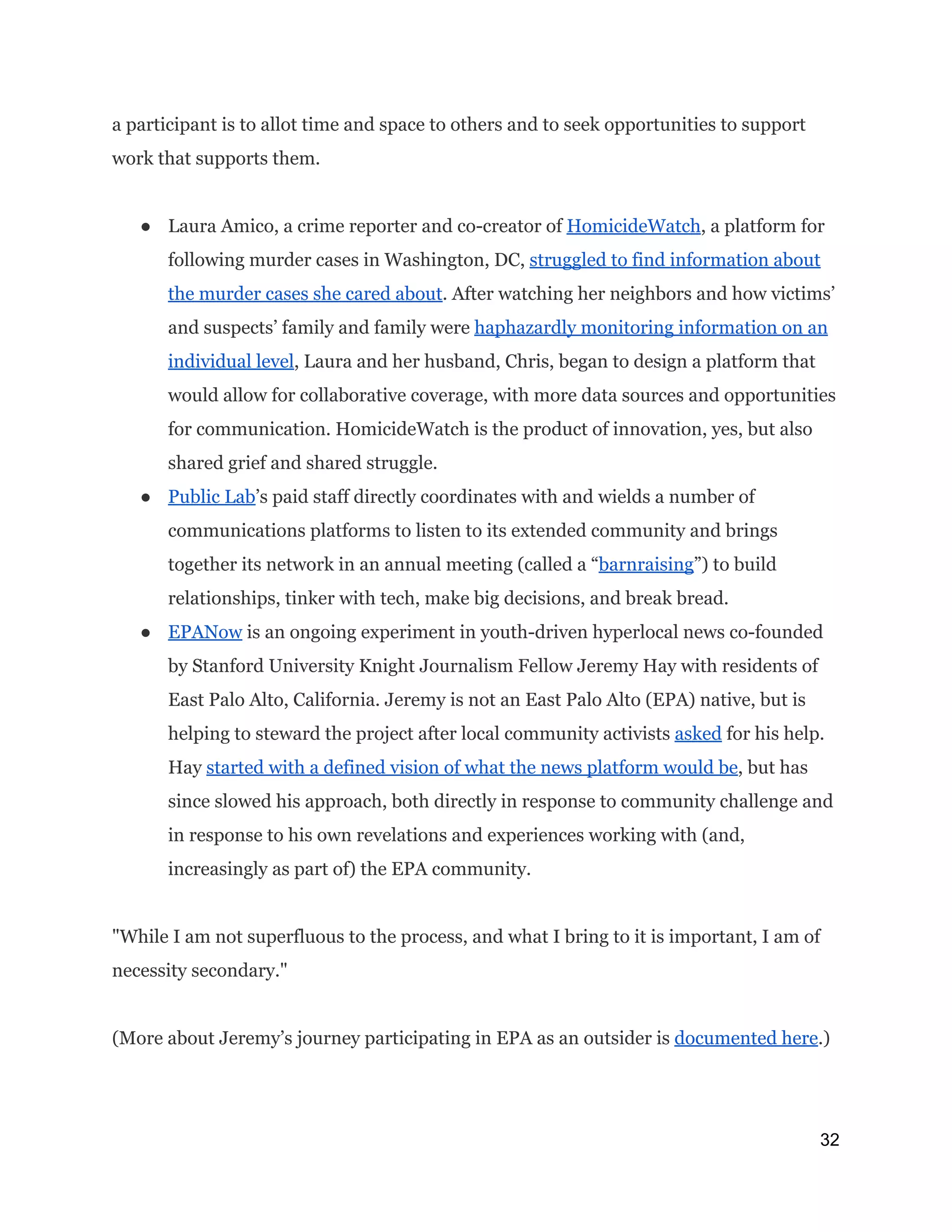 a participant is to allot time and space to others and to seek opportunities to support
work that supports them.
● Laura Amico, a crime reporter and co-creator of ​HomicideWatch​, a platform for
following murder cases in Washington, DC, ​struggled to find information about
the murder cases she cared about​. After watching her neighbors and how victims’
and suspects’ family and family were ​haphazardly monitoring information on an
individual level​, Laura and her husband, Chris, began to design a platform that
would allow for collaborative coverage, with more data sources and opportunities
for communication. HomicideWatch is the product of innovation, yes, but also
shared grief and shared struggle.
● Public Lab​’s paid staff directly coordinates with and wields a number of
communications platforms to listen to its extended community and brings
together its network in an annual meeting (called a “​barnraising​”) to build
relationships, tinker with tech, make big decisions, and break bread.
● EPANow​is an ongoing experiment in youth-driven hyperlocal news co-founded
by Stanford University Knight Journalism Fellow Jeremy Hay with residents of
East Palo Alto, California. Jeremy is not an East Palo Alto (EPA) native, but is
helping to steward the project after local community activists ​asked​for his help.
Hay ​started with a defined vision of what the news platform would be​, but has
since slowed his approach, both directly in response to community challenge and
in response to his own revelations and experiences working with (and,
increasingly as part of) the EPA community.
"While I am not superfluous to the process, and what I bring to it is important, I am of
necessity secondary."
(More about Jeremy’s journey participating in EPA as an outsider is ​documented here​.)
 
32 
 