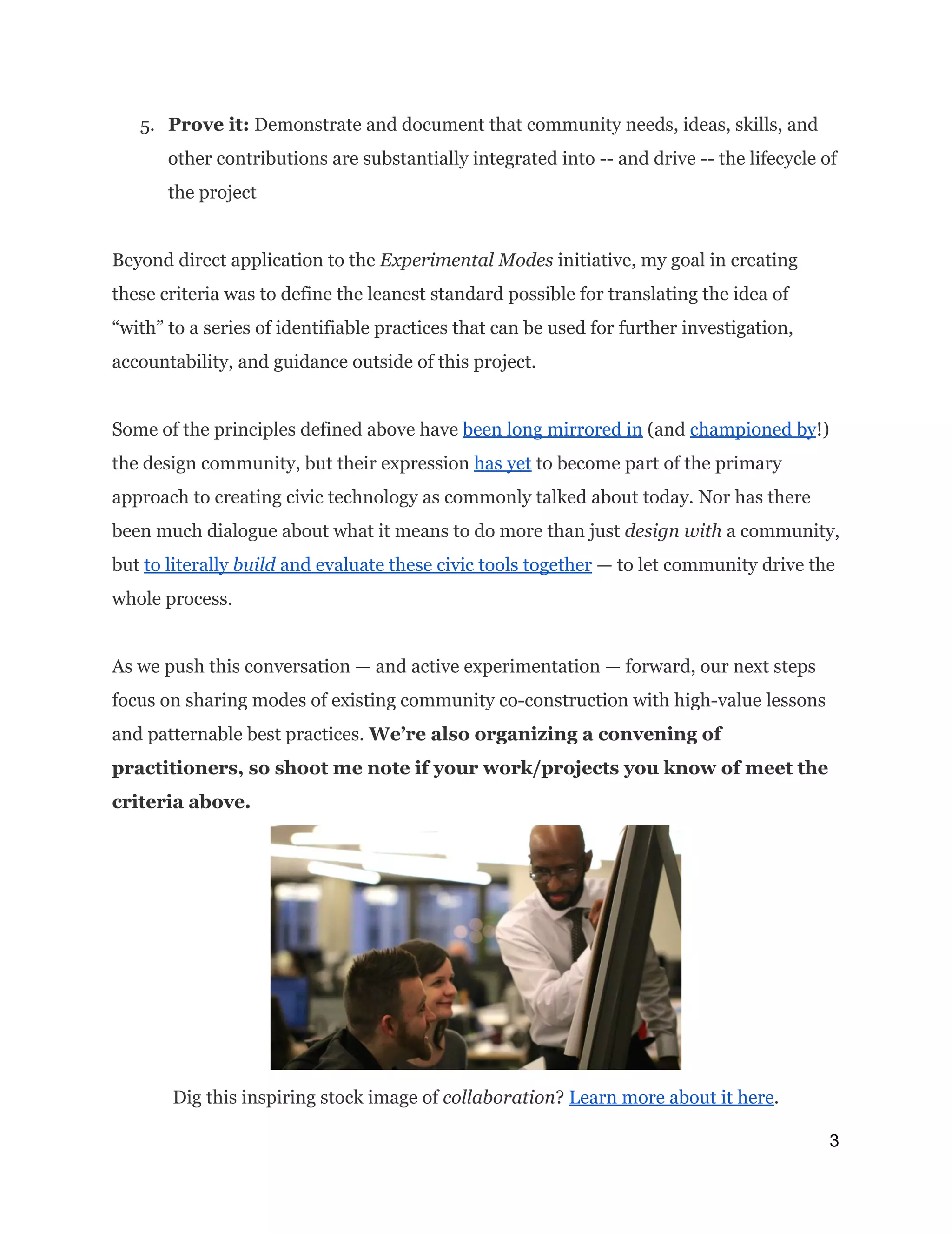 5. Prove it:​Demonstrate and document that community needs, ideas, skills, and
other contributions are substantially integrated into -- and drive -- the lifecycle of
the project
Beyond direct application to the ​Experimental Modes​initiative, my goal in creating
these criteria was to define the leanest standard possible for translating the idea of
“with” to a series of identifiable practices that can be used for further investigation,
accountability, and guidance outside of this project.
Some of the principles defined above have ​been long mirrored in​(and ​championed by​!)
the design community, but their expression ​has yet​to become part of the primary
approach to creating civic technology as commonly talked about today. Nor has there
been much dialogue about what it means to do more than just ​design with​a community,
but ​to literally ​build ​and evaluate these civic tools together​— to let community drive the
whole process.
As we push this conversation — and active experimentation — forward, our next steps
focus on sharing modes of existing community co-construction with high-value lessons
and patternable best practices.​We’re also organizing a convening of
practitioners, so shoot me note if your work/projects you know of meet the
criteria above. 
Dig this inspiring stock image of ​collaboration​? ​Learn more about it here​.
3 
 