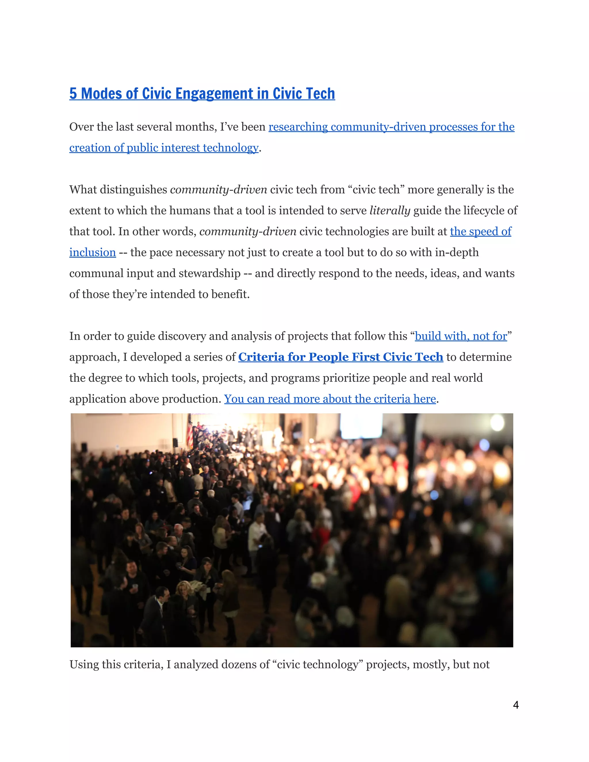  
 
5 Modes of Civic Engagement in Civic Tech 
 
Over the last several months, I’ve been ​researching community-driven processes for the
creation of public interest technology​.
What distinguishes ​community-driven​civic tech from “civic tech” more generally is the
extent to which the humans that a tool is intended to serve​literally ​guide the lifecycle of
that tool. In other words, ​community-driven​civic technologies are built at ​the speed of
inclusion​-- the pace necessary not just to create a tool but to do so with in-depth
communal input and stewardship -- and directly respond to the needs, ideas, and wants
of those they’re intended to benefit.
In order to guide discovery and analysis of projects that follow this “​build with, not for​”
approach, I developed a series of ​Criteria for People First Civic Tech​to determine
the degree to which tools, projects, and programs prioritize people and real world
application above production. ​You can read more about the criteria here​.
Using this criteria, I analyzed dozens of “civic technology” projects, mostly, but not
4 
 