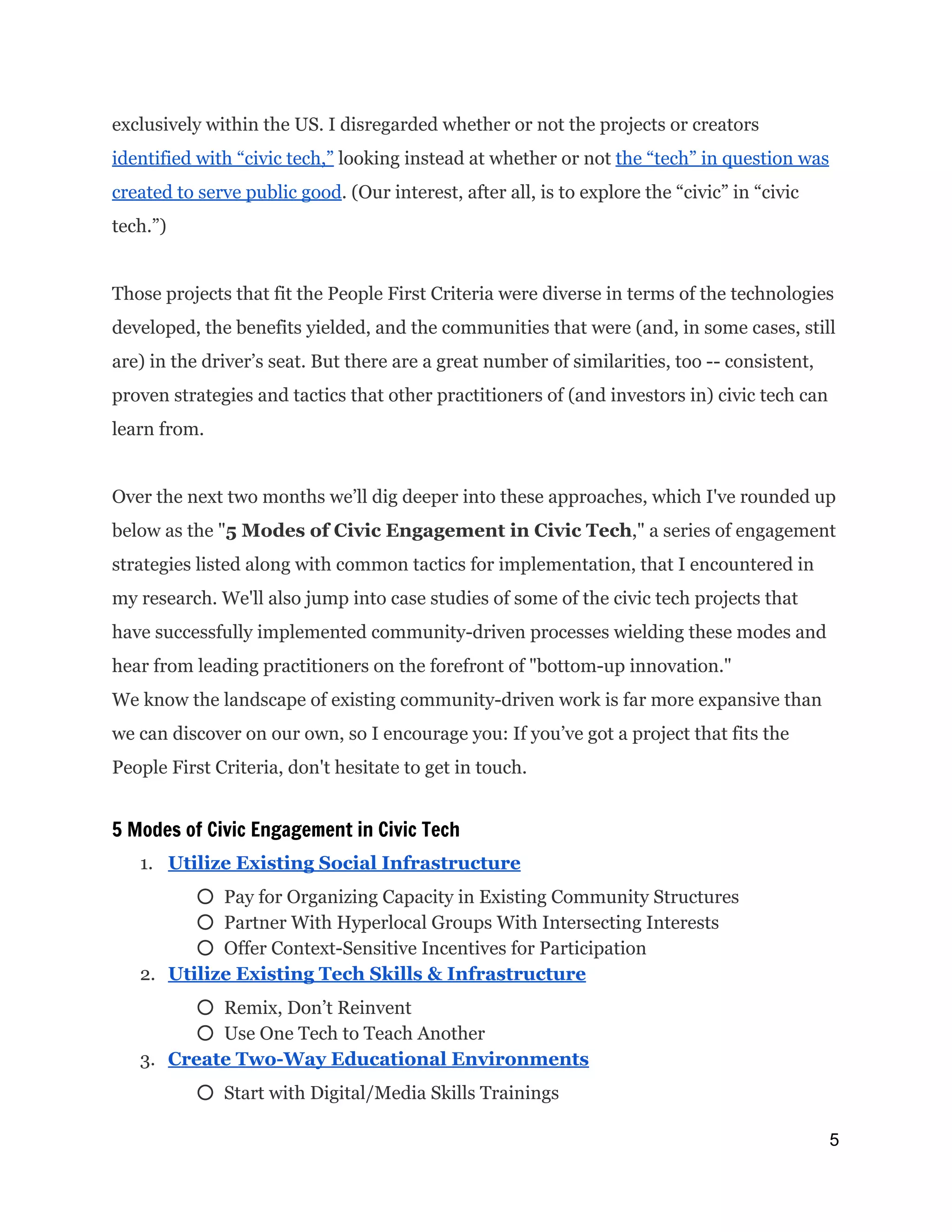 exclusively within the US. I disregarded whether or not the projects or creators
identified with “civic tech,”​looking instead at whether or not ​the “tech” in question was
created to serve public good​. (Our interest, after all, is to explore the “civic” in “civic
tech.”)
Those projects that fit the People First Criteria were diverse in terms of the technologies
developed, the benefits yielded, and the communities that were (and, in some cases, still
are) in the driver’s seat. But there are a great number of similarities, too -- consistent,
proven strategies and tactics that other practitioners of (and investors in) civic tech can
learn from.
Over the next two months we’ll dig deeper into these approaches, which I've rounded up
below as the "​5 Modes of Civic Engagement in Civic Tech​," a series of engagement
strategies listed along with common tactics for implementation, that I encountered in
my research. We'll also jump into case studies of some of the civic tech projects that
have successfully implemented community-driven processes wielding these modes and
hear from leading practitioners on the forefront of "bottom-up innovation."
We know the landscape of existing community-driven work is far more expansive than
we can discover on our own, so I encourage you: If you’ve got a project that fits the
People First Criteria, don't hesitate to get in touch.
5 Modes of Civic Engagement in Civic Tech
1. Utilize Existing Social Infrastructure
○ Pay for Organizing Capacity in Existing Community Structures
○ Partner With Hyperlocal Groups With Intersecting Interests
○ Offer Context-Sensitive Incentives for Participation
2. Utilize Existing Tech Skills & Infrastructure
○ Remix, Don’t Reinvent
○ Use One Tech to Teach Another
3. Create Two-Way Educational Environments
○ Start with Digital/Media Skills Trainings
5 
 