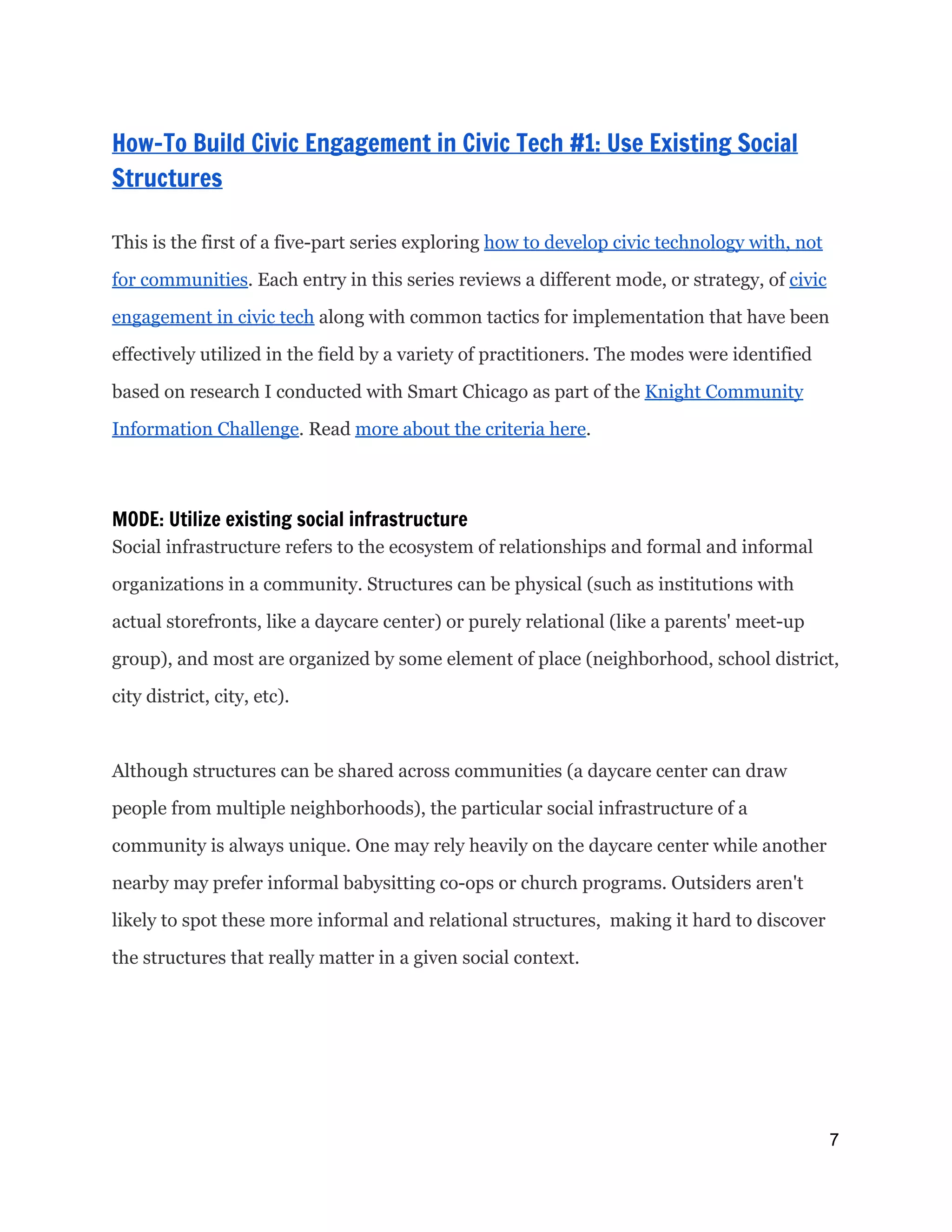  
How-To Build Civic Engagement in Civic Tech #1: Use Existing Social
Structures
 
This is the first of a five-part series exploring ​how to develop civic technology with, not
for communities​. Each entry in this series reviews a different mode, or strategy, of ​civic
engagement in civic tech​along with common tactics for implementation that have been
effectively utilized in the field by a variety of practitioners. The modes were identified
based on research I conducted with Smart Chicago as part of the ​Knight Community
Information Challenge​. Read ​more about the criteria here​.
MODE: Utilize existing social infrastructure
Social infrastructure refers to the ecosystem of relationships and formal and informal
organizations in a community. Structures can be physical (such as institutions with
actual storefronts, like a daycare center) or purely relational (like a parents' meet-up
group), and most are organized by some element of place (neighborhood, school district,
city district, city, etc).
Although structures can be shared across communities (a daycare center can draw
people from multiple neighborhoods), the particular social infrastructure of a
community is always unique. One may rely heavily on the daycare center while another
nearby may prefer informal babysitting co-ops or church programs. Outsiders aren't
likely to spot these more informal and relational structures, making it hard to discover
the structures that really matter in a given social context.
7 
 