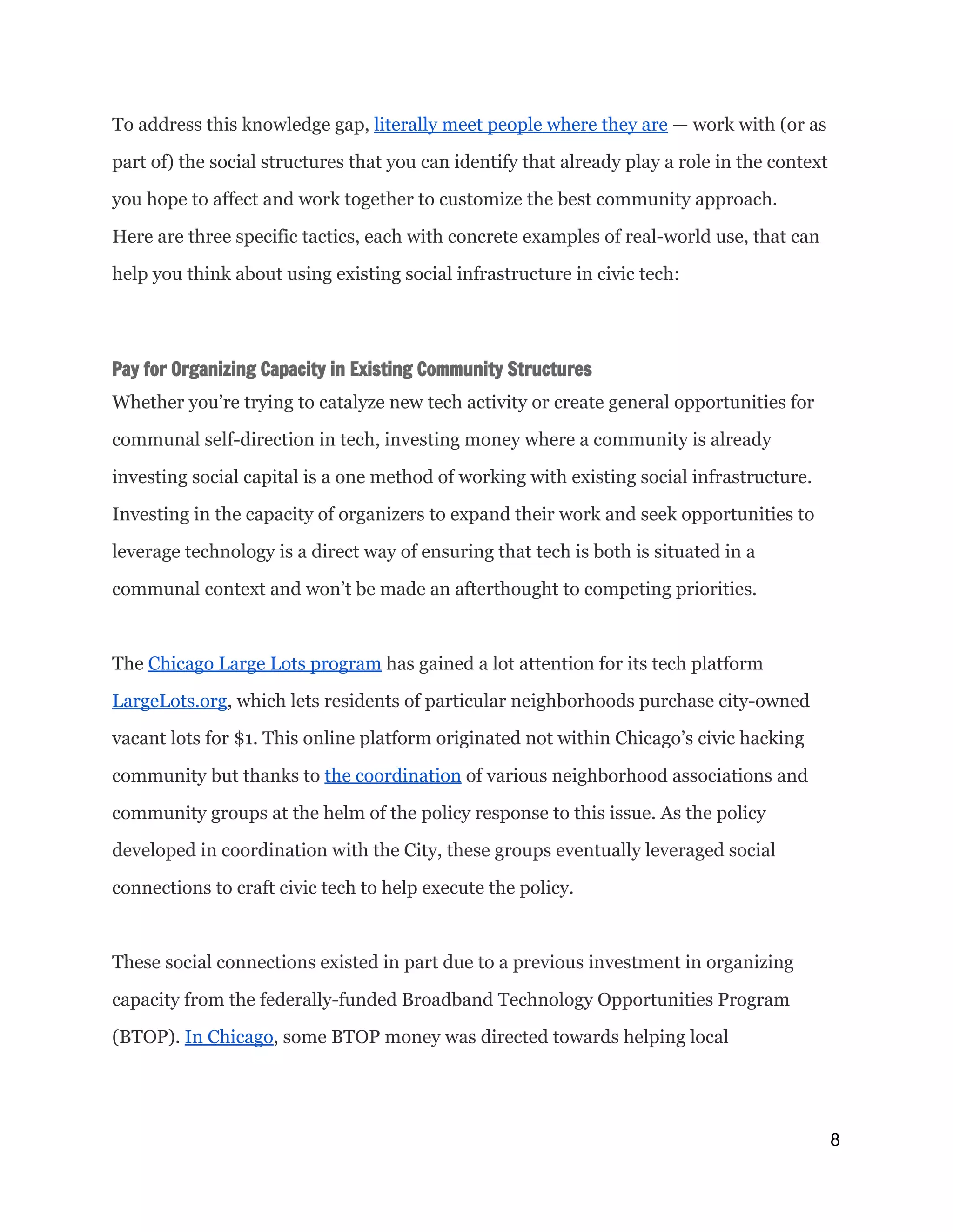 To address this knowledge gap, ​literally meet people where they are​— work with (or as
part of) the social structures that you can identify that already play a role in the context
you hope to affect and work together to customize the best community approach.
Here are three specific tactics, each with concrete examples of real-world use, that can
help you think about using existing social infrastructure in civic tech:
Pay for Organizing Capacity in Existing Community Structures
Whether you’re trying to catalyze new tech activity or create general opportunities for
communal self-direction in tech, investing money where a community is already
investing social capital is a one method of working with existing social infrastructure.
Investing in the capacity of organizers to expand their work and seek opportunities to
leverage technology is a direct way of ensuring that tech is both is situated in a
communal context and won’t be made an afterthought to competing priorities.
The ​Chicago Large Lots program​has gained a lot attention for its tech platform
LargeLots.org​, which lets residents of particular neighborhoods purchase city-owned
vacant lots for $1. This online platform originated not within Chicago’s civic hacking
community but thanks to ​the coordination​of various neighborhood associations and
community groups at the helm of the policy response to this issue. As the policy
developed in coordination with the City, these groups eventually leveraged social
connections to craft civic tech to help execute the policy.
These social connections existed in part due to a previous investment in organizing
capacity from the federally-funded Broadband Technology Opportunities Program
(BTOP). ​In Chicago​, some BTOP money was directed towards helping local
8 
 