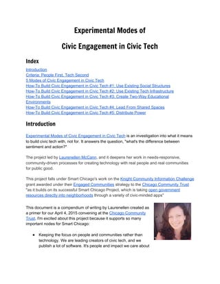  
Experimental Modes of
Civic Engagement in Civic Tech
Index
Introduction 
Criteria: People First, Tech Second 
5 Modes of Civic Engagement in Civic Tech 
How­To Build Civic Engagement in Civic Tech #1: Use Existing Social Structures 
How­To Build Civic Engagement in Civic Tech #2: Use Existing Tech Infrastructure 
How­To Build Civic Engagement in Civic Tech #3: Create Two­Way Educational 
Environments 
How­To Build Civic Engagement in Civic Tech #4: Lead From Shared Spaces 
How­To Build Civic Engagement in Civic Tech #5: Distribute Power Introduction
Experimental Modes of Civic Engagement in Civic Tech​ is an investigation into what it means 
to build civic tech with, not for. It answers the question, "what's the difference between 
sentiment and action?"  
The project led by ​Laurenellen McCann​, and it deepens her work in needs­responsive, 
community­driven processes for creating technology with real people and real communities 
for public good. 
This project falls under Smart Chicago's work on the ​Knight Community Information Challenge 
grant awarded under their ​Engaged Communities​ strategy to the ​Chicago Community Trust 
"as it builds on its successful Smart Chicago Project, which is taking ​open government 
resources directly into neighborhoods​ through a variety of civic­minded apps" 
 
This document is a compendium of writing by Laurenellen created as 
a primer for our April 4, 2015 convening at the ​Chicago Community 
Trust​. I'm excited about this project because it supports so many 
important nodes for Smart Chicago: 
 
● Keeping the focus on people and communities rather than 
technology. We are leading creators of civic tech, and we 
publish a lot of software. It's people and impact we care about 
 
 