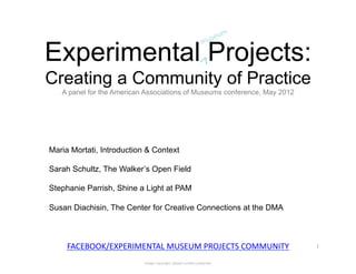 Experimental Projects:
Creating a Community of Practice
   A panel for the American Associations of Museums conference, May 2012




Maria Mortati, Introduction & Context

Sarah Schultz, The Walker’s Open Field

Stephanie Parrish, Shine a Light at PAM

Susan Diachisin, The Center for Creative Connections at the DMA



     FACEBOOK/EXPERIMENTAL	
  MUSEUM	
  PROJECTS	
  COMMUNITY	
            1	
  


                           Image copyright: please contact presenter
 