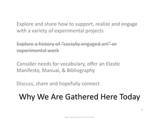 Explore	
  and	
  share	
  how	
  to	
  support,	
  realize	
  and	
  engage	
  
with	
  a	
  variety	
  of	
  experimental	
  projects	
  

Explore	
  a	
  history	
  of	
  “socially	
  engaged	
  art”	
  or	
  
experimental	
  work	
  

Consider	
  needs	
  for	
  vocabulary,	
  oﬀer	
  an	
  Elas<c	
  
Manifesto,	
  Manual,	
  &	
  Bibliography	
  

Discuss,	
  share	
  and	
  hopefully	
  connect	
  

 Why	
  We	
  Are	
  Gathered	
  Here	
  Today	
  
                                                                                   6	
  


                                 Image copyright: please contact presenter
 