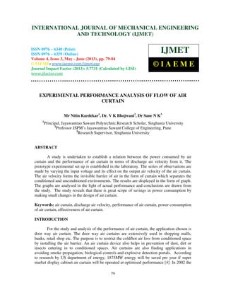 International Journal of Mechanical Engineering and Technology (IJMET), ISSN 0976 –
6340(Print), ISSN 0976 – 6359(Online) Volume 4, Issue 3, May - June (2013) © IAEME
79
EXPERIMENTAL PERFORMANCE ANALYSIS OF FLOW OF AIR
CURTAIN
Mr Nitin Kardekar1
, Dr. V K Bhojwani2
, Dr Sane N K3
1
Principal, Jayawantrao Sawant Polytechnic.Research Scholar, Singhania University
2
Professor JSPM’s Jayawantrao Sawant College of Engineering, Pune
3
Research Supervisor, Singhania University
ABSTRACT
A study is undertaken to establish a relation between the power consumed by air
curtain and the performance of air curtain in terms of discharge air velocity from it. The
prototype experimental set up is established in the laboratory. The series of observations are
made by varying the input voltage and its effect on the output air velocity of the air curtain.
The air velocity forms the invisible barrier of air in the form of curtain which separates the
conditioned and unconditioned environments. The results are displayed in the form of graph.
The graphs are analysed in the light of actual performance and conclusions are drawn from
the study. The study reveals that there is great scope of savings in power consumption by
making small changes in the design of air curtain.
Keywords: air curtain, discharge air velocity, performance of air curtain, power consumption
of air curtain, effectiveness of air curtain.
INTRODUCTION
For the study and analysis of the performance of air curtain, the application chosen is
door way air curtain. The door way air curtains are extensively used in shopping malls,
banks, retail shop etc. The purpose is to restrict the cold/hot air loss from conditioned space
by installing the air barrier. An air curtain device also helps in prevention of dust, dirt or
insects entering in to conditioned spaces. Air curtains are also finding applications in
avoiding smoke propagation, biological controls and explosive detection portals. According
to research by US department of energy, 1875MW energy will be saved per year if super
market display cabinet air curtain will be operated at optimised performance [4] In 2002 the
INTERNATIONAL JOURNAL OF MECHANICAL ENGINEERING
AND TECHNOLOGY (IJMET)
ISSN 0976 – 6340 (Print)
ISSN 0976 – 6359 (Online)
Volume 4, Issue 3, May - June (2013), pp. 79-84
© IAEME: www.iaeme.com/ijmet.asp
Journal Impact Factor (2013): 5.7731 (Calculated by GISI)
www.jifactor.com
IJMET
© I A E M E
 