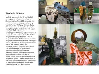 Melinda Gibson
Melinda was born in the UK and studied
photography at the London College of
Communication. From 2006 onwards, she
assisted various photographers including
Martin Parr and Wolfgang Tillmans. During
this time she also continued to develop her
own photographic practice. Her well-known
work, titled “The Photograph as
Contemporary Art” analyses the educational
text by Charlotte Cotton. Each of Melinda’s
images for this project contain a trio of
images taken from the book. It shows various
images made into one as Melinda literally cut
pieces out and stuck them together to create
pieces that are both playful and
haunting, sparking questions in our minds.
The audience begins to question our
educational system, copyright and
licensing, and also their own participation
into such work. Gibson said that by
slicing, cutting, and decontextualising these
images she gained a greater appreciation of
the other photographer’s work. She claimed
to then understand why the images were
created and how they were created.
 