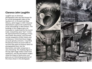 Clarence John Laughlin
Laughlin was an American
photographer who was best known for
his surreal photographs taken of the
Southern U.S. In his work Lost New
Orleans, which began in 1937, Clarence
attempted to capture the authenticity
of the old buildings in New Orleans. The
buildings in this imagery were not
renovated or modernised for the tourist
trade, instead they were “lost” in time.
He approached these building as if they
were poetic documents, and shunned
narrow viewpoints of their history and
architecture. I think that these images
are quite ghostly and eerie. I may think
this because these are much older to
me than they were to Clarence when he
photographed them, but the
destruction and order comparison is
very interesting. The shadowy figure in
the top right image makes it look more
mysterious, and the two bottom images
show the impact of destruction and
gives you an interesting perspective of
the chaos shown in the photograph.
 