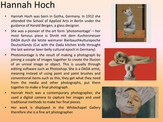 Hannah Hoch 
• Hannah Hoch was born in Gotha, Germany. In 1912 she 
attended the School of Applied Arts in Berlin under the 
guidance of Harold Bergen, a glass designer. 
• She was a pioneer of the art form ‘photomontage’ – her 
most famous piece is Shnitt mit dem Kuchenmesser 
DADA durch die letzte weimarer Bierbauchkulturepoche 
Deutschlands (Cut with the Dada kitchen knife throught 
the last weimar beer-belly cultural epoch in Germany) 
• Photomontage is the result of making a photograph by 
joining a couple of images together to create the illusion 
of an unreal image or object. This is usually through 
editing software such as Photoshop. She is a DADA artist, 
meaning instead of using paint and paint brushes and 
conventional items such as this, they get what they need 
from the media and other photographs, put them 
together to make a final photograph. 
• Hannah Hoch was a contemporary photographer, she 
used a digital camera to capture her images and used 
traditional methods to make her final pieces. 
• Her work is displayed in the Whitechapel Gallery 
therefore she is a fine art photographer. 
 