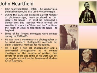 John Heartfield 
• John heartfield (1891 – 1968) – he used art as a 
political weapon, he also used Photomontage. 
• During the 1920’s he produced a great number 
of photomontages, many produced as dust 
jackets for books – in 1934 he montaged 4 
bloody axes tied together which formed the 
swastika to mock the ‘blood and iron’ motto of 
the Reich. In 1938 he fled from the Nazis – to 
England. 
• Some of his famous montages were created 
during the 1930-40’s. 
• He was also a contemporary photographer as 
he used modern photography methods but 
older, traditional methods for his editing. 
• He is both a fine art photographer and a 
commercial photographer as he created 
montages for the purpose of posters, dust 
covers for books and some of his work was set 
up in galleries such as the Museum of Modern 
Art in New York. 
 