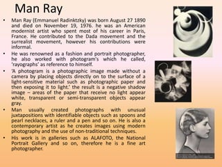 Man Ray 
• Man Ray (Emmanuel Radinktzky) was born August 27 1890 
and died on November 19, 1976. he was an American 
modernist artist who spent most of his career in Paris, 
France. He contributed to the Dada movement and the 
surrealist movement, however his contributions were 
informal. 
• He was renowned as a fashion and portrait photographer, 
he also worked with photogram's which he called, 
‘rayographs’ as reference to himself. 
• ‘A photogram is a photographic image made without a 
camera by placing objects directly on to the surface of a 
light-sensitive material such as photographic paper and 
then exposing it to light.’ the result is a negative shadow 
image – areas of the paper that receive no light appear 
white, transparent or semi-transparent objects appear 
gray. 
• Man usually created photographs with unusual 
juxtapositions with identifiable objects such as spoons and 
pearl necklaces, a ruler and a pen and so on. He is also a 
contemporary artist as he creates images using modern 
photography and the use of non-traditional techniques. 
• His work is in galleries such as ALAFOTO, the National 
Portrait Gallery and so on, therefore he is a fine art 
photographer. 
