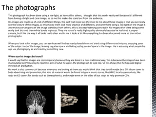 The photographs
This photograph has been done using a low light, as have all his others, I thought that this works really well because it’s different
from having a bright and clear image, so to me this makes his stand out from the audience.
His images are made up of a lot of different things, the part that stood out the most to me about these images is that you can really
see the texture of the images, so this makes them look more creative and different, and with there being a low light on the image it
also makes certain parts of the image stand out from others, this is also representing contrast in his images with there being some
really dark bits and then white bursts in places. They are also of a really high quality obviously because he had used a proper
camera, but I like the way it all looks really clear and to me it looks a bit like everything has been sharpened more so than other
photographs.
When you look at his images, you can see how well he has manipulated them and tried using different techniques, cropping parts
of the subject out of the image, leaving negative space and taking up big area of space in the image. He is escaping what people his
age see photography as and creating something new.
Where can his images be found?
I would say that his images are contemporary because they are done in a non-traditional way, this is because the images have been
manipulated on Photoshop to reach his aim of what he wants the photograph to look like. So this shows that he has used digital
methods of production.
His work is also commercial because when you are looking at them you would think that they could maybe be a CD album cover to
help advertising and promotion, this kind of material would be found in typical music stores, like HMV, local supermarkets, like
Asda on CD covers for bands such as Stereophonics, and maybe even on the sides of bus stops to help promote CD’s .

 