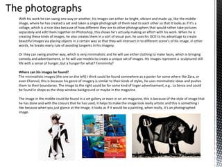 With his work he can swing one way or another, his images can either be bright, vibrant and made up, like the middle
image, where he has created a set and taken a single photograph of them next to each other so that it looks as if it’s a
collage, which is a nice idea because of how different they are to other photographers that would rather take pictures
separately and edit them together on Photoshop, this shows he’s actually making an effort with his work. When he is
creating these kinds of images, he also creates them in a sort of visual pun, he uses his OCD to his advantage to create
beautiful images via placing objects in a certain way so that they will intersect in to different scene’s of his image, in other
words, he breaks every rule of avoiding tangents in his imagery.
Or they can swing another way, which is very minimalistic and he will use either clothing to make faces, which is bringing
comedy and advertisement, or he will use models to create a unique set of images. His images represent a sculptured still
life with a sense of hunger, but a hunger for what? Femininity?
Where can his images be found?
The minimalistic images (the one on the left) I think could be found somewhere as a poster for some where like Zara, or
even Channel, this is because his genre of imagery is similar to their kinds of styles, he uses minimalistic ideas and pushes
them to their boundaries. The image to the right could be for some kind of linger advertisement, e.g.. La Senza and could
be found in shops as the shop window background or maybe in the magazine.
The image in the middle could be found in a art gallery or even in an art magazine, this is because of the style of image that
he has done and with the colours that he has used, it helps to make the image look really artistic and this is something I
like because when you just glance at the image, it looks as if it would be a painting, when really, it’s an photographed
image.

 