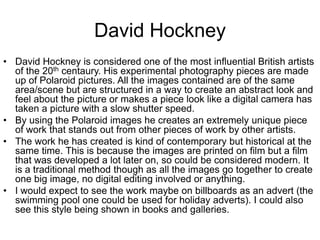 David Hockney
• David Hockney is considered one of the most influential British artists
of the 20th centaury. His experimental photography pieces are made
up of Polaroid pictures. All the images contained are of the same
area/scene but are structured in a way to create an abstract look and
feel about the picture or makes a piece look like a digital camera has
taken a picture with a slow shutter speed.
• By using the Polaroid images he creates an extremely unique piece
of work that stands out from other pieces of work by other artists.
• The work he has created is kind of contemporary but historical at the
same time. This is because the images are printed on film but a film
that was developed a lot later on, so could be considered modern. It
is a traditional method though as all the images go together to create
one big image, no digital editing involved or anything.
• I would expect to see the work maybe on billboards as an advert (the
swimming pool one could be used for holiday adverts). I could also
see this style being shown in books and galleries.

 