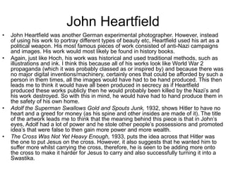 John Heartfield
•

•

•

•

John Heartfield was another German experimental photographer. However, instead
of using his work to portray different types of beauty etc, Heartfield used his art as a
political weapon. His most famous pieces of work consisted of anti-Nazi campaigns
and images. His work would most likely be found in history books.
Again, just like Hoch, his work was historical and used traditional methods, such as
illustrations and ink. I think this because all of his works look like World War 2
propaganda (which it was probably classed as or inspired by) and because there was
no major digital inventions/machinery, certainly ones that could be afforded by such a
person in them times, all the images would have had to be hand produced. This then
leads me to think it would have all been produced in secrecy as if Heartfield
produced these works publicly then he would probably been killed by the Nazi’s and
his work destroyed. So with this in mind, he would have had to hand produce them in
the safety of his own home.
Adolf the Superman Swallows Gold and Spouts Junk, 1932, shows Hitler to have no
heart and a greed for money (as his spine and other insides are made of it). The title
of the artwork leads me to think that the meaning behind this piece is that in John’s
eyes, Adolf had a lot of power and he stole other people’s possessions and promoted
idea’s that were false to then gain more power and more wealth.
The Cross Was Not Yet Heavy Enough, 1933, puts the idea across that Hitler was
the one to put Jesus on the cross. However, it also suggests that he wanted him to
suffer more whilst carrying the cross, therefore, he is seen to be adding more onto
the cross to make it harder for Jesus to carry and also successfully turning it into a
Swastika.

 