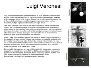 Luigi Veronesi
RefectionMultipleexposure/3D
Movement
Luigi Veronesi was an Italian photographer born in 1908. However, due to him also
working in film, sceneography and art, his photography sometimes took a back seat,
while he was working on other projects. Despite this, he still managed to become one
of the most influential experimental photographer, using techniques such as:
movement, multiple exposure and reflection, amongst others.
Like Teske, Veronesi came from an age of film photography, which meant that he
couldn’t use a digital technique for his multiple exposure technique. Despite this, I
would categorise the majority of Veronesi’s work as contemporary with non-traditional
techniques. In modern times, this work can be seen by most experimental techniques,
after the invention of digital techniques, however, in the time of Veronesi, these
techniques were unusual and therefore non-traditional.
Unlike Teske, Veronesi wasn’t featured that heavily in books (Veronesi featured in a
few books of his works but didn’t feature in any modern art books full of other artists).
On the other hand, Veronesi is like Teske in the sense of billboard work. His work
would not feature on billboards because it’s too surreal for the times, however, it could
feature in modern times, due to the commercial and mainstream art of Veronesi,
unlike the personal, niche market art of Teske.
During his life, Veronesi had very few exhibitions with his photography, choosing to
display his art instead. However, in 1980 he did have an exhibition of his images in
Bolzano. On the other hand, after his life, he did have many galleries of all his work
(film, art and photography) including: in the Palace of Milan, Institut
Matildenhöhe, Darmstadt and Sprengel Museum, Hannover.
 