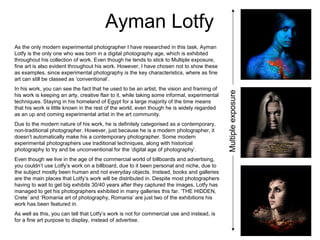 Ayman Lotfy
As the only modern experimental photographer I have researched in this task, Ayman
Lotfy is the only one who was born in a digital photography age, which is exhibited
throughout his collection of work. Even though he tends to stick to Multiple exposure,
fine art is also evident throughout his work. However, I have chosen not to show these
as examples, since experimental photography is the key characteristics, where as fine
art can still be classed as ‘conventional’.
In his work, you can see the fact that he used to be an artist, the vision and framing of
his work is keeping an arty, creative flair to it, while taking some informal, experimental
techniques. Staying in his homeland of Egypt for a large majority of the time means
that his work is little known in the rest of the world, even though he is widely regarded
as an up and coming experimental artist in the art community.
Due to the modern nature of his work, he is definitely categorised as a contemporary,
non-traditional photographer. However, just because he is a modern photographer, it
doesn’t automatically make his a contemporary photographer. Some modern
experimental photographers use traditional techniques, along with historical
photography to try and be unconventional for the ‘digital age of photography’.
Even though we live in the age of the commercial world of billboards and advertising,
you couldn’t use Lotfy’s work on a billboard, due to it been personal and niche, due to
the subject mostly been human and not everyday objects. Instead, books and galleries
are the main places that Lotfy’s work will be distributed in. Despite most photographers
having to wait to get big exhibits 30/40 years after they captured the images, Lotfy has
managed to get his photographers exhibited in many galleries this far. ‘THE HIDDEN,
Crete’ and ‘Romania art of photography, Romania’ are just two of the exhibitions his
work has been featured in.
As well as this, you can tell that Lotfy’s work is not for commercial use and instead, is
for a fine art purpose to display, instead of advertise.
Multipleexposure
 