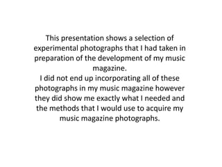 This presentation shows a selection of
experimental photographs that I had taken in
preparation of the development of my music
                  magazine.
  I did not end up incorporating all of these
photographs in my music magazine however
they did show me exactly what I needed and
 the methods that I would use to acquire my
         music magazine photographs.
 