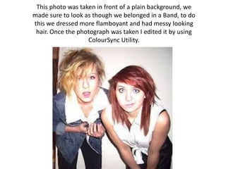 This photo was taken in front of a plain background, we
made sure to look as though we belonged in a Band, to do
this we dressed more flamboyant and had messy looking
 hair. Once the photograph was taken I edited it by using
                   ColourSync Utility.
 