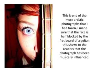 This is one of the
      more artistic
  photographs that I
  had taken, I made
 sure that the face is
 half blocked by the
fret board of a guitar,
   this shows to the
    readers that the
photograph has been
musically influenced.
 