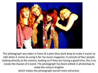 This photograph was taken in front of a plain blue back drop to make it easier to
 edit when it comes to using it for my music magazine. It consists of four people
looking directly at the camera, looking as if they are having a good time, this is to
  create the illusion of a band. The photograph has been edited in photoshop to
                              make the colours brighter
                which makes the photograph overall more attractive.
 