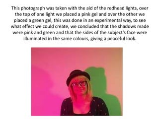This photograph was taken with the aid of the redhead lights, over
  the top of one light we placed a pink gel and over the other we
 placed a green gel, this was done in an experimental way, to see
what effect we could create, we concluded that the shadows made
 were pink and green and that the sides of the subject's face were
      illuminated in the same colours, giving a peaceful look.
 