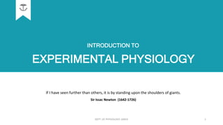 EXPERIMENTAL PHYSIOLOGY
If I have seen further than others, it is by standing upon the shoulders of giants.
Sir Issac Newton (1642-1726)
INTRODUCTION TO
DEPT. OF PHYSIOLOGY, GMCK 1
 