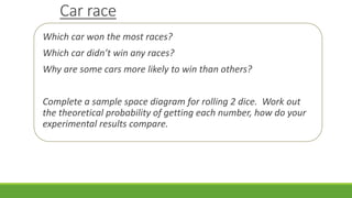 Car race
Which car won the most races?
Which car didn’t win any races?
Why are some cars more likely to win than others?
Complete a sample space diagram for rolling 2 dice. Work out
the theoretical probability of getting each number, how do your
experimental results compare.
 