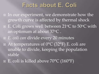  In our experiment, we demonstrate how the
growth curve is affected by thermal shock
 E. Coli grows well between 21oC to 50oC with
an optimum at about 37oC .
 E. coli can divide every 20 minutes
 At temperatures of 0°C (32°F) E. coli are
unable to divide, keeping the population
stable
 E. coli is killed above 70°C (160°F)
 