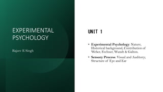 EXPERIMENTAL
PSYCHOLOGY
Rajeev K Singh
UNIT 1
• Experimental Psychology: Nature,
Historical background, Contribution of
Weber, Fechner, Wundt & Galton.
• Sensory Process: Visual and Auditory;
Structure of Eye and Ear
 