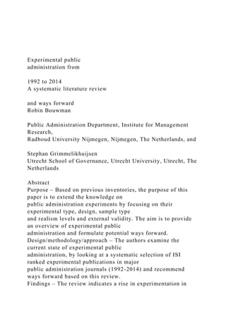 Experimental public
administration from
1992 to 2014
A systematic literature review
and ways forward
Robin Bouwman
Public Administration Department, Institute for Management
Research,
Radboud University Nijmegen, Nijmegen, The Netherlands, and
Stephan Grimmelikhuijsen
Utrecht School of Governance, Utrecht University, Utrecht, The
Netherlands
Abstract
Purpose – Based on previous inventories, the purpose of this
paper is to extend the knowledge on
public administration experiments by focusing on their
experimental type, design, sample type
and realism levels and external validity. The aim is to provide
an overview of experimental public
administration and formulate potential ways forward.
Design/methodology/approach – The authors examine the
current state of experimental public
administration, by looking at a systematic selection of ISI
ranked experimental publications in major
public administration journals (1992-2014) and recommend
ways forward based on this review.
Findings – The review indicates a rise in experimentation in
 
