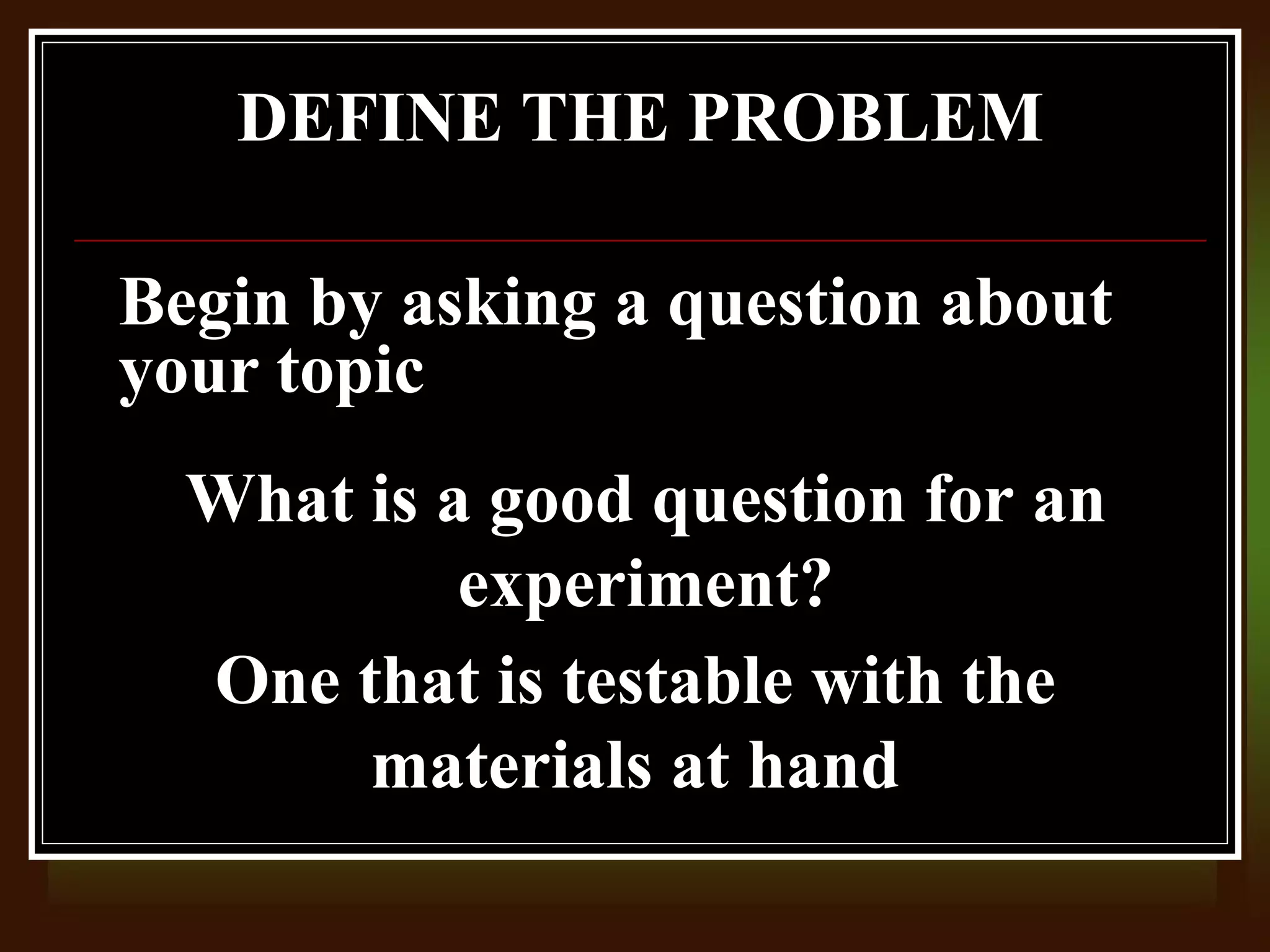 DEFINE THE PROBLEM

Begin by asking a question about
your topic
  What is a good question for an
           experiment?
  One that is testable with the
       materials at hand
 