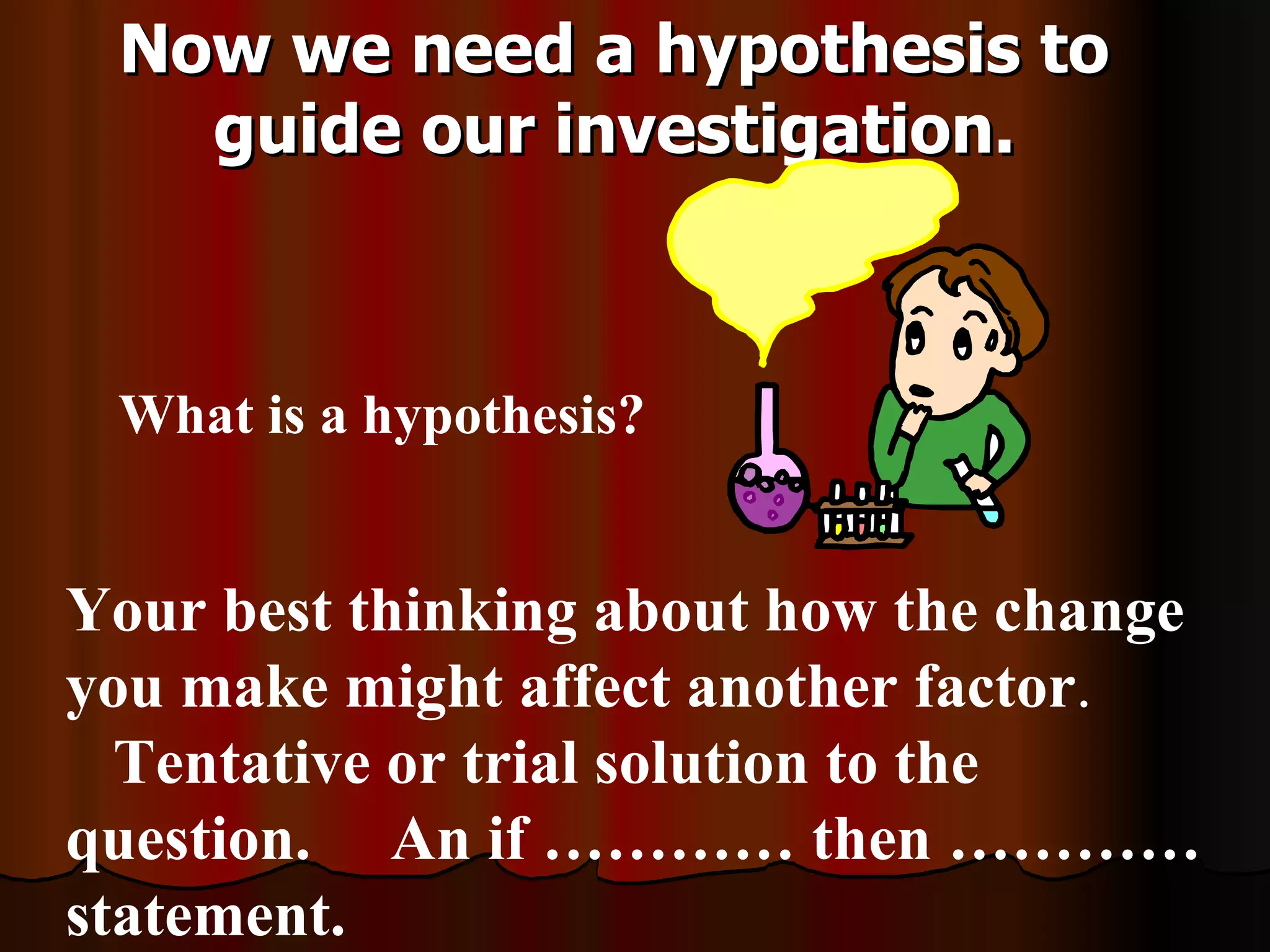 Now we need a hypothesis to
   guide our investigation.



 What is a hypothesis?


Your best thinking about how the change
you make might affect another factor.
  Tentative or trial solution to the
question. An if ………… then …………
statement.
 