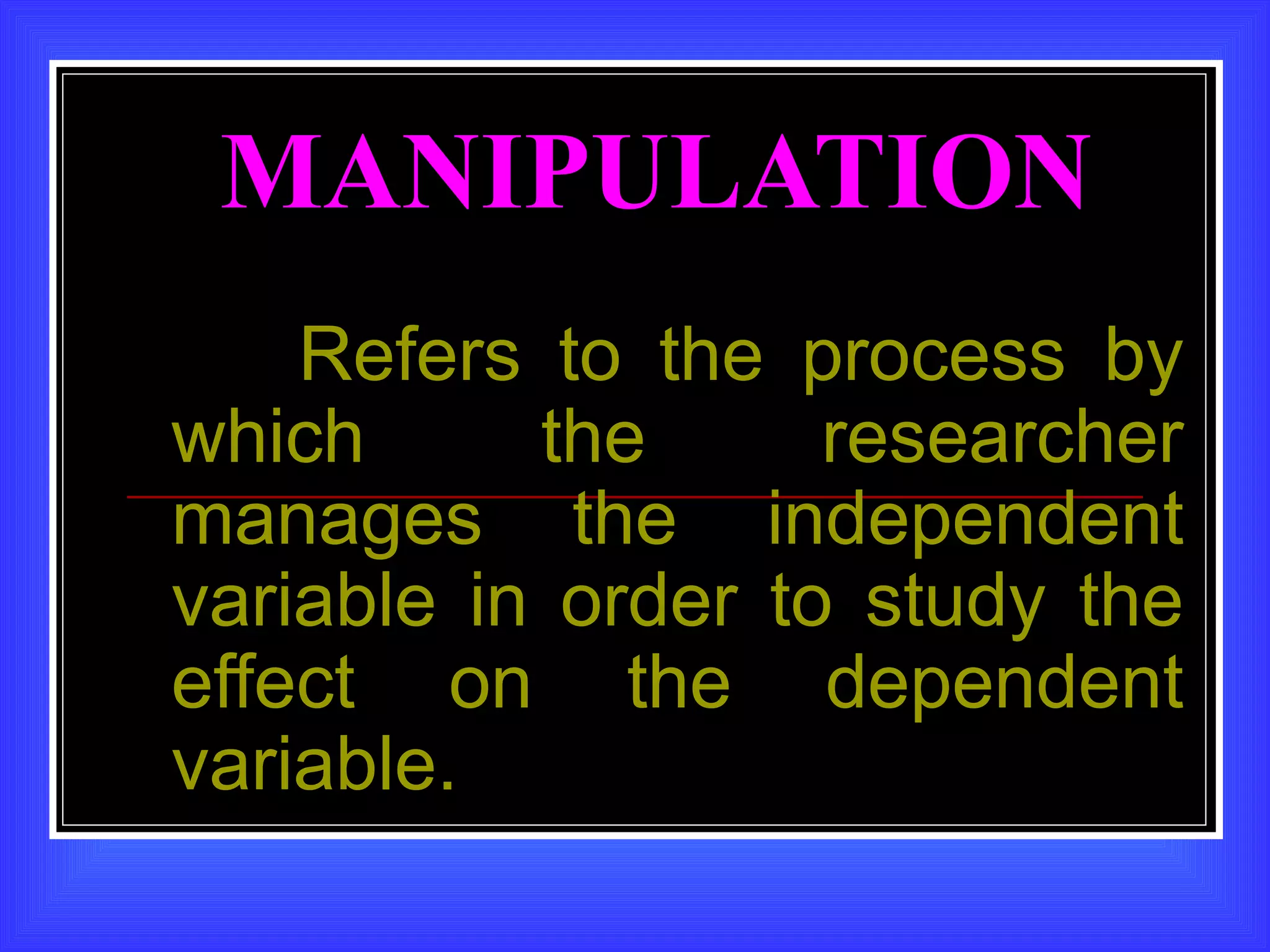 MANIPULATION
    Refers to the process by
which      the      researcher
manages the independent
variable in order to study the
effect on the dependent
variable.
 