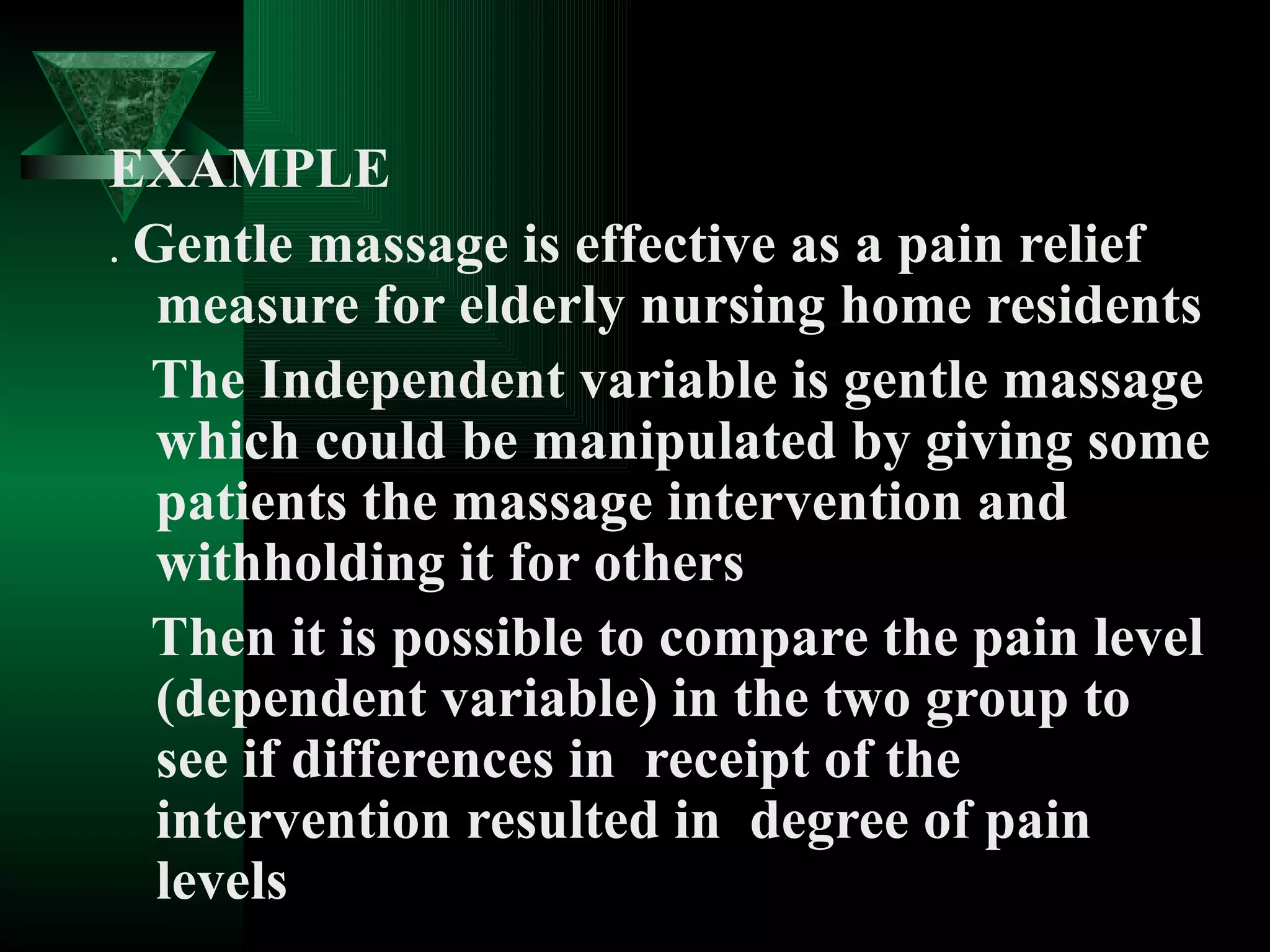 EXAMPLE
. Gentle massage is effective as a pain relief
   measure for elderly nursing home residents
  The Independent variable is gentle massage
   which could be manipulated by giving some
   patients the massage intervention and
   withholding it for others
  Then it is possible to compare the pain level
   (dependent variable) in the two group to
   see if differences in receipt of the
   intervention resulted in degree of pain
   levels
 