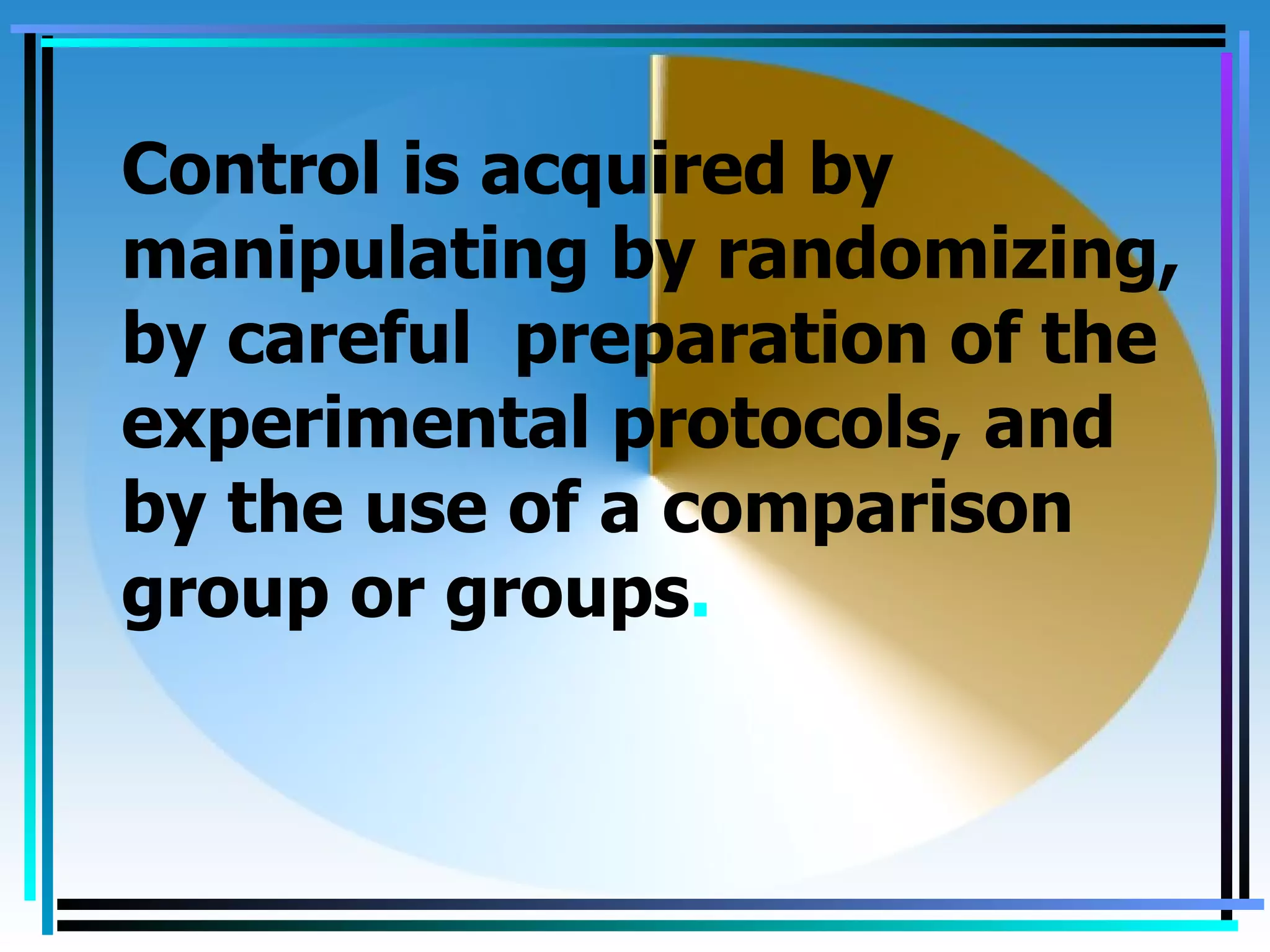 Control is acquired by
manipulating by randomizing,
by careful preparation of the
experimental protocols, and
by the use of a comparison
group or groups.
 